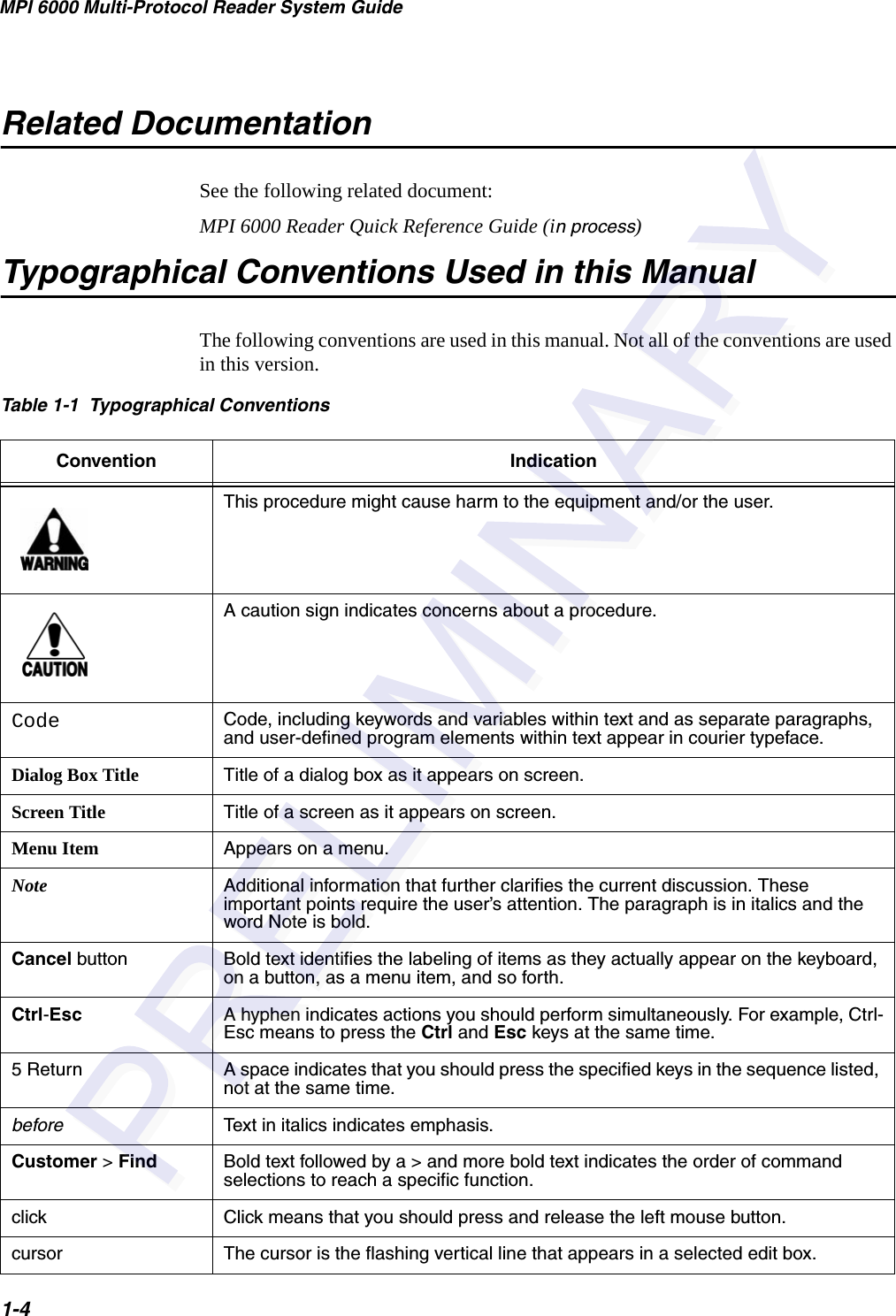 MPI 6000 Multi-Protocol Reader System Guide1-4Related DocumentationSee the following related document:MPI 6000 Reader Quick Reference Guide (in process)Typographical Conventions Used in this ManualThe following conventions are used in this manual. Not all of the conventions are used in this version.Table 1-1  Typographical Conventions Convention IndicationThis procedure might cause harm to the equipment and/or the user.A caution sign indicates concerns about a procedure.Code Code, including keywords and variables within text and as separate paragraphs, and user-defined program elements within text appear in courier typeface.Dialog Box Title Title of a dialog box as it appears on screen.Screen Title Title of a screen as it appears on screen.Menu Item Appears on a menu.Note Additional information that further clarifies the current discussion. These important points require the user’s attention. The paragraph is in italics and the word Note is bold.Cancel button Bold text identifies the labeling of items as they actually appear on the keyboard, on a button, as a menu item, and so forth.Ctrl-Esc A hyphen indicates actions you should perform simultaneously. For example, Ctrl-Esc means to press the Ctrl and Esc keys at the same time.5 Return A space indicates that you should press the specified keys in the sequence listed, not at the same time.before Text in italics indicates emphasis.Customer &gt; Find Bold text followed by a &gt; and more bold text indicates the order of command selections to reach a specific function. click Click means that you should press and release the left mouse button.cursor The cursor is the flashing vertical line that appears in a selected edit box.