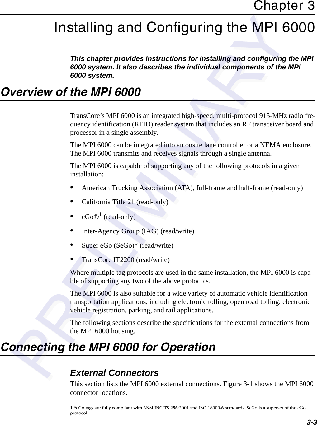 3-3Chapter 3Installing and Configuring the MPI 6000This chapter provides instructions for installing and configuring the MPI 6000 system. It also describes the individual components of the MPI 6000 system.Overview of the MPI 6000TransCore’s MPI 6000 is an integrated high-speed, multi-protocol 915-MHz radio fre-quency identification (RFID) reader system that includes an RF transceiver board and processor in a single assembly.The MPI 6000 can be integrated into an onsite lane controller or a NEMA enclosure. The MPI 6000 transmits and receives signals through a single antenna.The MPI 6000 is capable of supporting any of the following protocols in a given installation:•American Trucking Association (ATA), full-frame and half-frame (read-only)•California Title 21 (read-only)•eGo®1 (read-only)•Inter-Agency Group (IAG) (read/write)•Super eGo (SeGo)* (read/write)•TransCore IT2200 (read/write)Where multiple tag protocols are used in the same installation, the MPI 6000 is capa-ble of supporting any two of the above protocols.The MPI 6000 is also suitable for a wide variety of automatic vehicle identification transportation applications, including electronic tolling, open road tolling, electronic vehicle registration, parking, and rail applications.The following sections describe the specifications for the external connections from the MPI 6000 housing.Connecting the MPI 6000 for OperationExternal ConnectorsThis section lists the MPI 6000 external connections. Figure 3-1 shows the MPI 6000 connector locations.1.*eGo tags are fully compliant with ANSI INCITS 256:2001 and ISO 18000-6 standards. SeGo is a superset of the eGo protocol.