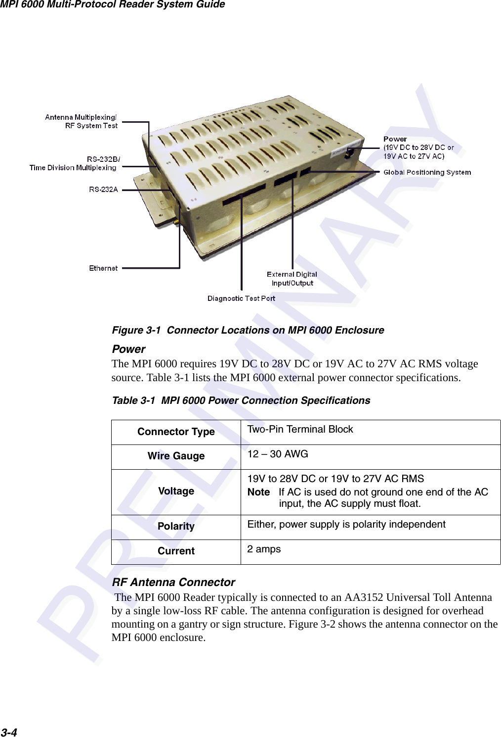 MPI 6000 Multi-Protocol Reader System Guide3-4Figure 3-1  Connector Locations on MPI 6000 EnclosurePowerThe MPI 6000 requires 19V DC to 28V DC or 19V AC to 27V AC RMS voltage source. Table 3-1 lists the MPI 6000 external power connector specifications.RF Antenna Connector The MPI 6000 Reader typically is connected to an AA3152 Universal Toll Antenna by a single low-loss RF cable. The antenna configuration is designed for overhead mounting on a gantry or sign structure. Figure 3-2 shows the antenna connector on the MPI 6000 enclosure.Table 3-1  MPI 6000 Power Connection SpecificationsConnector Type Two-Pin Terminal Block Wire Gauge 12 – 30 AWGVoltage19V to 28V DC or 19V to 27V AC RMSNote   If AC is used do not ground one end of the AC input, the AC supply must float.Polarity Either, power supply is polarity independentCurrent 2 amps