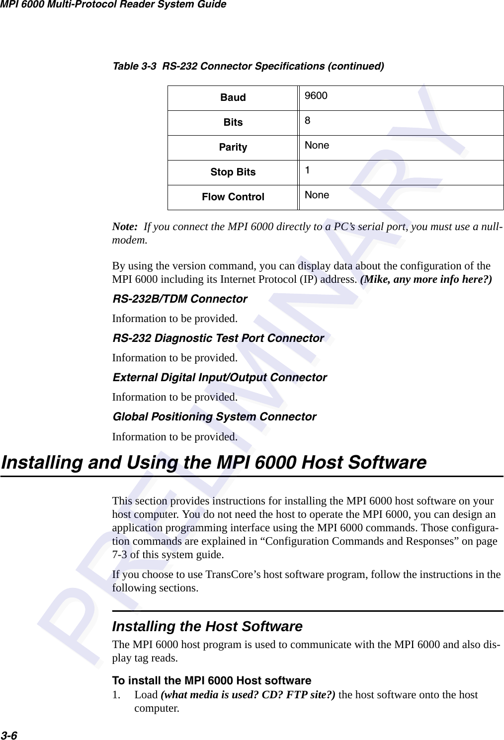 MPI 6000 Multi-Protocol Reader System Guide3-6Note:  If you connect the MPI 6000 directly to a PC’s serial port, you must use a null-modem.By using the version command, you can display data about the configuration of the MPI 6000 including its Internet Protocol (IP) address. (Mike, any more info here?)RS-232B/TDM ConnectorInformation to be provided. RS-232 Diagnostic Test Port ConnectorInformation to be provided.External Digital Input/Output ConnectorInformation to be provided.Global Positioning System ConnectorInformation to be provided.Installing and Using the MPI 6000 Host SoftwareThis section provides instructions for installing the MPI 6000 host software on your host computer. You do not need the host to operate the MPI 6000, you can design an application programming interface using the MPI 6000 commands. Those configura-tion commands are explained in “Configuration Commands and Responses” on page 7-3 of this system guide.If you choose to use TransCore’s host software program, follow the instructions in the following sections.Installing the Host SoftwareThe MPI 6000 host program is used to communicate with the MPI 6000 and also dis-play tag reads.To install the MPI 6000 Host software1. Load (what media is used? CD? FTP site?) the host software onto the host computer. Baud 9600Bits 8Parity NoneStop Bits 1Flow Control NoneTable 3-3  RS-232 Connector Specifications (continued)