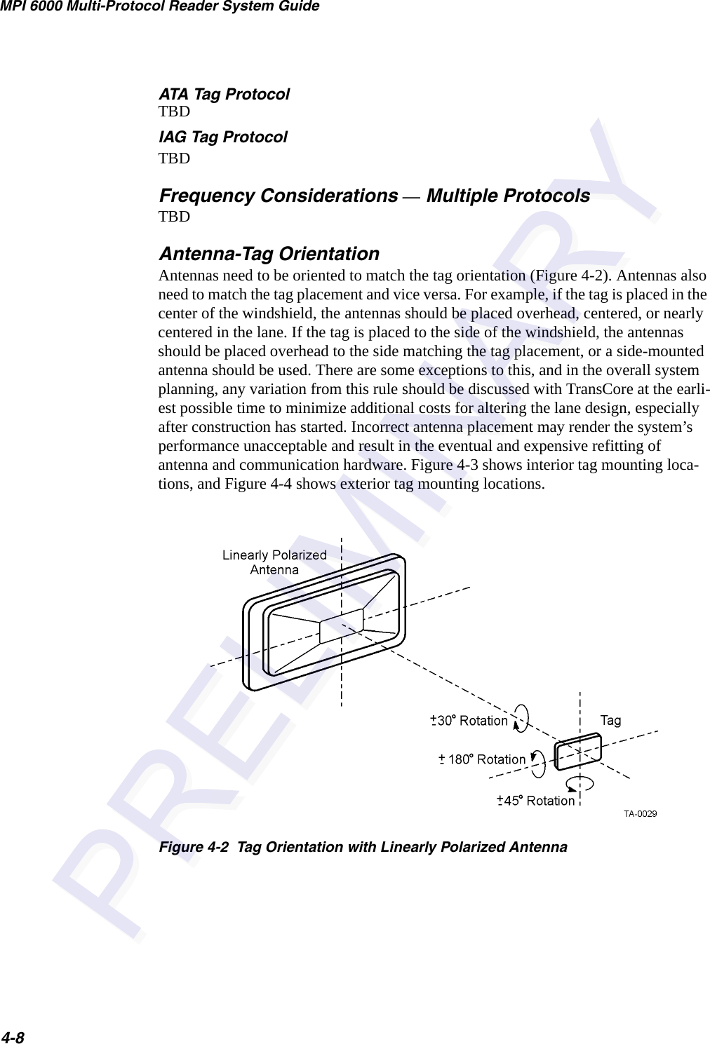 MPI 6000 Multi-Protocol Reader System Guide4-8ATA Tag ProtocolTBDIAG Tag ProtocolTBDFrequency Considerations — Multiple ProtocolsTBDAntenna-Tag OrientationAntennas need to be oriented to match the tag orientation (Figure 4-2). Antennas also need to match the tag placement and vice versa. For example, if the tag is placed in the center of the windshield, the antennas should be placed overhead, centered, or nearly centered in the lane. If the tag is placed to the side of the windshield, the antennas should be placed overhead to the side matching the tag placement, or a side-mounted antenna should be used. There are some exceptions to this, and in the overall system planning, any variation from this rule should be discussed with TransCore at the earli-est possible time to minimize additional costs for altering the lane design, especially after construction has started. Incorrect antenna placement may render the system’s performance unacceptable and result in the eventual and expensive refitting of antenna and communication hardware. Figure 4-3 shows interior tag mounting loca-tions, and Figure 4-4 shows exterior tag mounting locations.Figure 4-2  Tag Orientation with Linearly Polarized Antenna