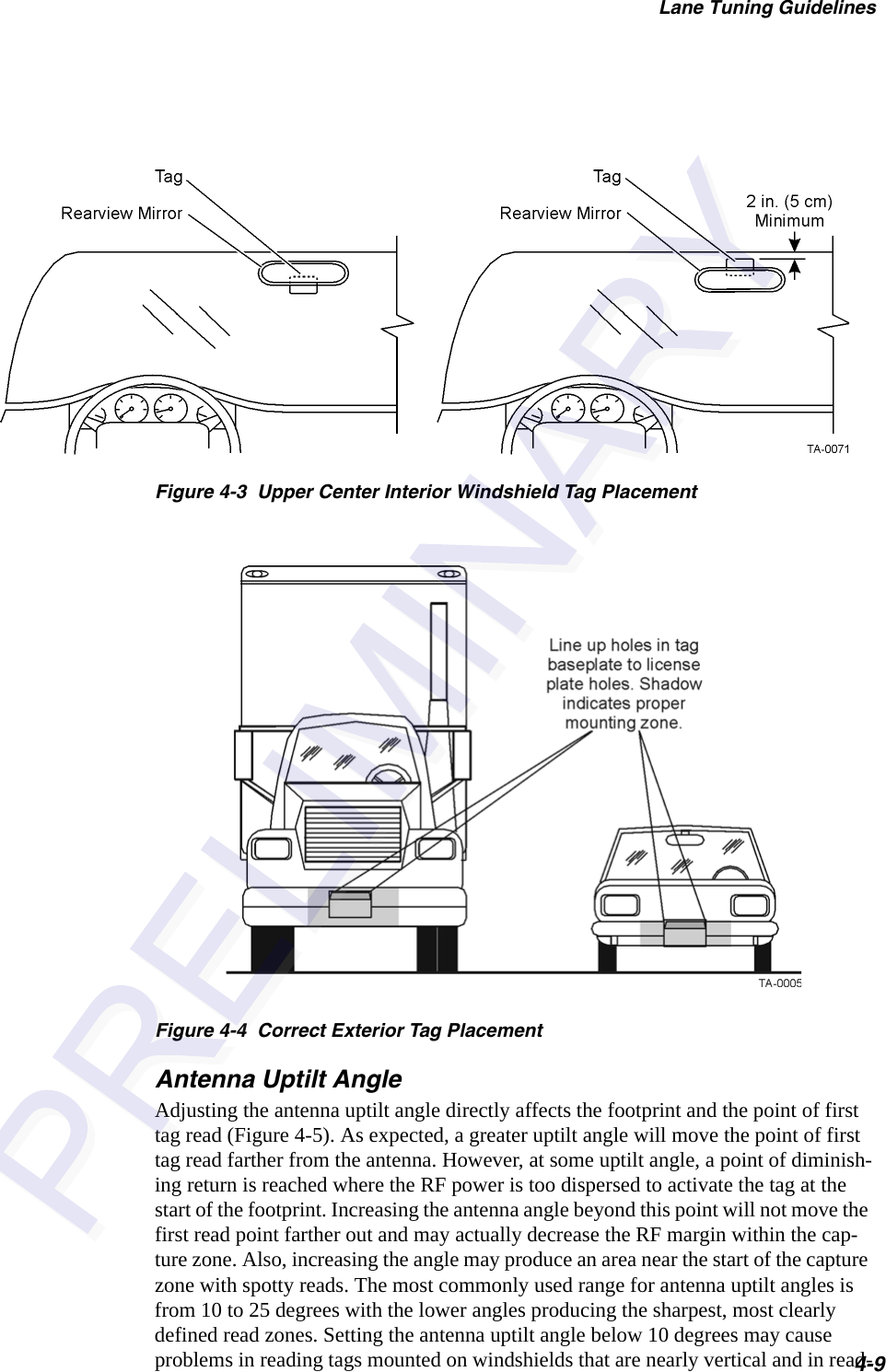 Lane Tuning Guidelines4-9Figure 4-3  Upper Center Interior Windshield Tag PlacementFigure 4-4  Correct Exterior Tag PlacementAntenna Uptilt AngleAdjusting the antenna uptilt angle directly affects the footprint and the point of first tag read (Figure 4-5). As expected, a greater uptilt angle will move the point of first tag read farther from the antenna. However, at some uptilt angle, a point of diminish-ing return is reached where the RF power is too dispersed to activate the tag at the start of the footprint. Increasing the antenna angle beyond this point will not move the first read point farther out and may actually decrease the RF margin within the cap-ture zone. Also, increasing the angle may produce an area near the start of the capture zone with spotty reads. The most commonly used range for antenna uptilt angles is from 10 to 25 degrees with the lower angles producing the sharpest, most clearly defined read zones. Setting the antenna uptilt angle below 10 degrees may cause problems in reading tags mounted on windshields that are nearly vertical and in read-