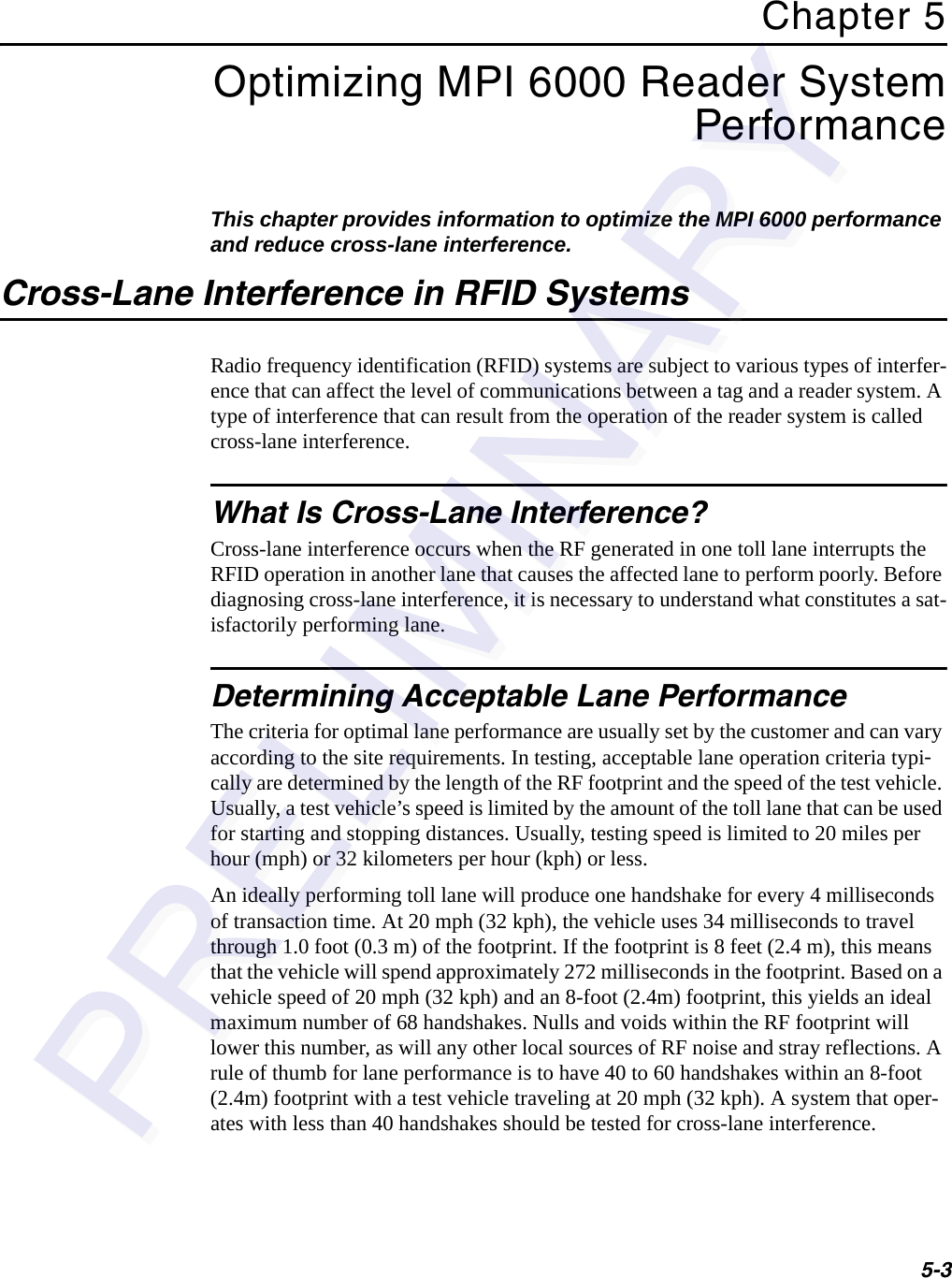 5-3Chapter 5Optimizing MPI 6000 Reader System PerformanceThis chapter provides information to optimize the MPI 6000 performance and reduce cross-lane interference.Cross-Lane Interference in RFID SystemsRadio frequency identification (RFID) systems are subject to various types of interfer-ence that can affect the level of communications between a tag and a reader system. A type of interference that can result from the operation of the reader system is called cross-lane interference.What Is Cross-Lane Interference?Cross-lane interference occurs when the RF generated in one toll lane interrupts the RFID operation in another lane that causes the affected lane to perform poorly. Before diagnosing cross-lane interference, it is necessary to understand what constitutes a sat-isfactorily performing lane.Determining Acceptable Lane PerformanceThe criteria for optimal lane performance are usually set by the customer and can vary according to the site requirements. In testing, acceptable lane operation criteria typi-cally are determined by the length of the RF footprint and the speed of the test vehicle. Usually, a test vehicle’s speed is limited by the amount of the toll lane that can be used for starting and stopping distances. Usually, testing speed is limited to 20 miles per hour (mph) or 32 kilometers per hour (kph) or less.An ideally performing toll lane will produce one handshake for every 4 milliseconds of transaction time. At 20 mph (32 kph), the vehicle uses 34 milliseconds to travel through 1.0 foot (0.3 m) of the footprint. If the footprint is 8 feet (2.4 m), this means that the vehicle will spend approximately 272 milliseconds in the footprint. Based on a vehicle speed of 20 mph (32 kph) and an 8-foot (2.4m) footprint, this yields an ideal maximum number of 68 handshakes. Nulls and voids within the RF footprint will lower this number, as will any other local sources of RF noise and stray reflections. A rule of thumb for lane performance is to have 40 to 60 handshakes within an 8-foot (2.4m) footprint with a test vehicle traveling at 20 mph (32 kph). A system that oper-ates with less than 40 handshakes should be tested for cross-lane interference.