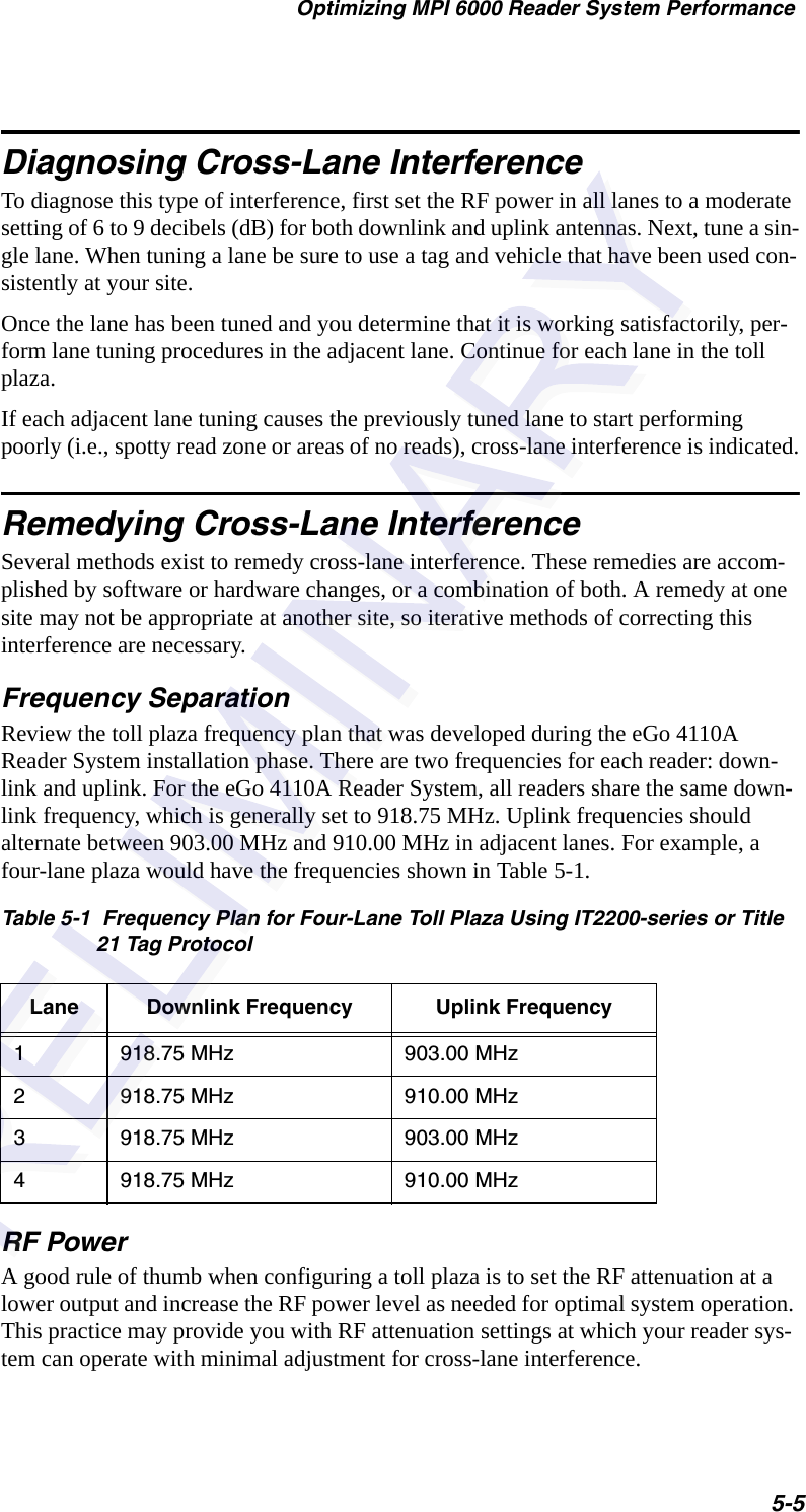 Optimizing MPI 6000 Reader System Performance5-5Diagnosing Cross-Lane InterferenceTo diagnose this type of interference, first set the RF power in all lanes to a moderate setting of 6 to 9 decibels (dB) for both downlink and uplink antennas. Next, tune a sin-gle lane. When tuning a lane be sure to use a tag and vehicle that have been used con-sistently at your site.Once the lane has been tuned and you determine that it is working satisfactorily, per-form lane tuning procedures in the adjacent lane. Continue for each lane in the toll plaza.If each adjacent lane tuning causes the previously tuned lane to start performing poorly (i.e., spotty read zone or areas of no reads), cross-lane interference is indicated.Remedying Cross-Lane InterferenceSeveral methods exist to remedy cross-lane interference. These remedies are accom-plished by software or hardware changes, or a combination of both. A remedy at one site may not be appropriate at another site, so iterative methods of correcting this interference are necessary.Frequency SeparationReview the toll plaza frequency plan that was developed during the eGo 4110A Reader System installation phase. There are two frequencies for each reader: down-link and uplink. For the eGo 4110A Reader System, all readers share the same down-link frequency, which is generally set to 918.75 MHz. Uplink frequencies should alternate between 903.00 MHz and 910.00 MHz in adjacent lanes. For example, a four-lane plaza would have the frequencies shown in Table 5-1.RF PowerA good rule of thumb when configuring a toll plaza is to set the RF attenuation at a lower output and increase the RF power level as needed for optimal system operation. This practice may provide you with RF attenuation settings at which your reader sys-tem can operate with minimal adjustment for cross-lane interference.Table 5-1  Frequency Plan for Four-Lane Toll Plaza Using IT2200-series or Title 21 Tag ProtocolLane Downlink Frequency Uplink Frequency1918.75 MHz 903.00 MHz2918.75 MHz 910.00 MHz3918.75 MHz 903.00 MHz4918.75 MHz 910.00 MHz