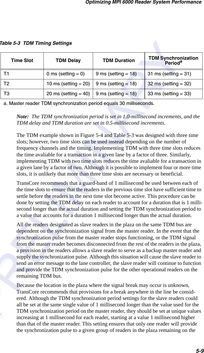Optimizing MPI 6000 Reader System Performance5-9Note:  The TDM synchronization period is set in 1.0-millisecond increments, and the TDM delay and TDM duration are set in 0.5-millisecond increments.The TDM example shown in Figure 5-4 and Table 5-3 was designed with three time slots; however, two time slots can be used instead depending on the number of frequency channels and the timing. Implementing TDM with three time slots reduces the time avaliable for a transaction in a given lane by a factor of three. Similarly, implementing TDM with two time slots reduces the time avaliable for a transaction in a given lane by a factor of two. Although it is possible to implement four or more time slots, it is unlikely that more than three time slots are necessary or beneficial.TransCore recommends that a guard-band of 1 millisecond be used between each of the time slots to ensure that the readers in the previous time slot have sufficient time to settle before the readers in the next time slot become active. This procedure can be done by setting the TDM delay on each reader to account for a duration that is 1 milli-second longer than the actual duration and setting the TDM synchronization period to a value that accounts for a duration 1 millisecond longer than the actual duration.All the readers designated as slave readers in the plaza on the same TDM bus are dependent on the synchronization signal from the master reader. In the event that the synchronization pulse from the master reader stops functioning, or the TDM signal from the master reader becomes disconnected from the rest of the readers in the plaza, a provision in the readers allows a slave reader to serve as a backup master reader and supply the synchronization pulse. Although this situation will cause the slave reader to send an error message to the lane controller, the slave reader will continue to function and provide the TDM synchronization pulse for the other operational readers on the remaining TDM bus.Because the location in the plaza where the signal break may occur is unknown, TransCore recommends that provisions for a break anywhere in the line be consid-ered. Although the TDM synchronization period settings for the slave readers could all be set at the same single value of 1 millisecond longer than the value used for the TDM synchronization period on the master reader, they should be set at unique values increasing at 1 millisecond for each reader, starting at a value 1 millisecond higher than that of the master reader. This setting ensures that only one reader will provide the synchronization pulse to a given group of readers in the plaza remaining on the Table 5-3  TDM Timing SettingsTime Slot TDM Delay TDM Duration TDM Synchronization PeriodaT1 0 ms (setting = 0) 9 ms (setting = 18) 31 ms (setting = 31)T2 10 ms (setting = 20) 9 ms (setting = 18) 32 ms (setting = 32)T3 20 ms (setting = 40) 9 ms (setting = 18) 33 ms (setting = 33)a. Master reader TDM synchronization period equals 30 milliseconds.