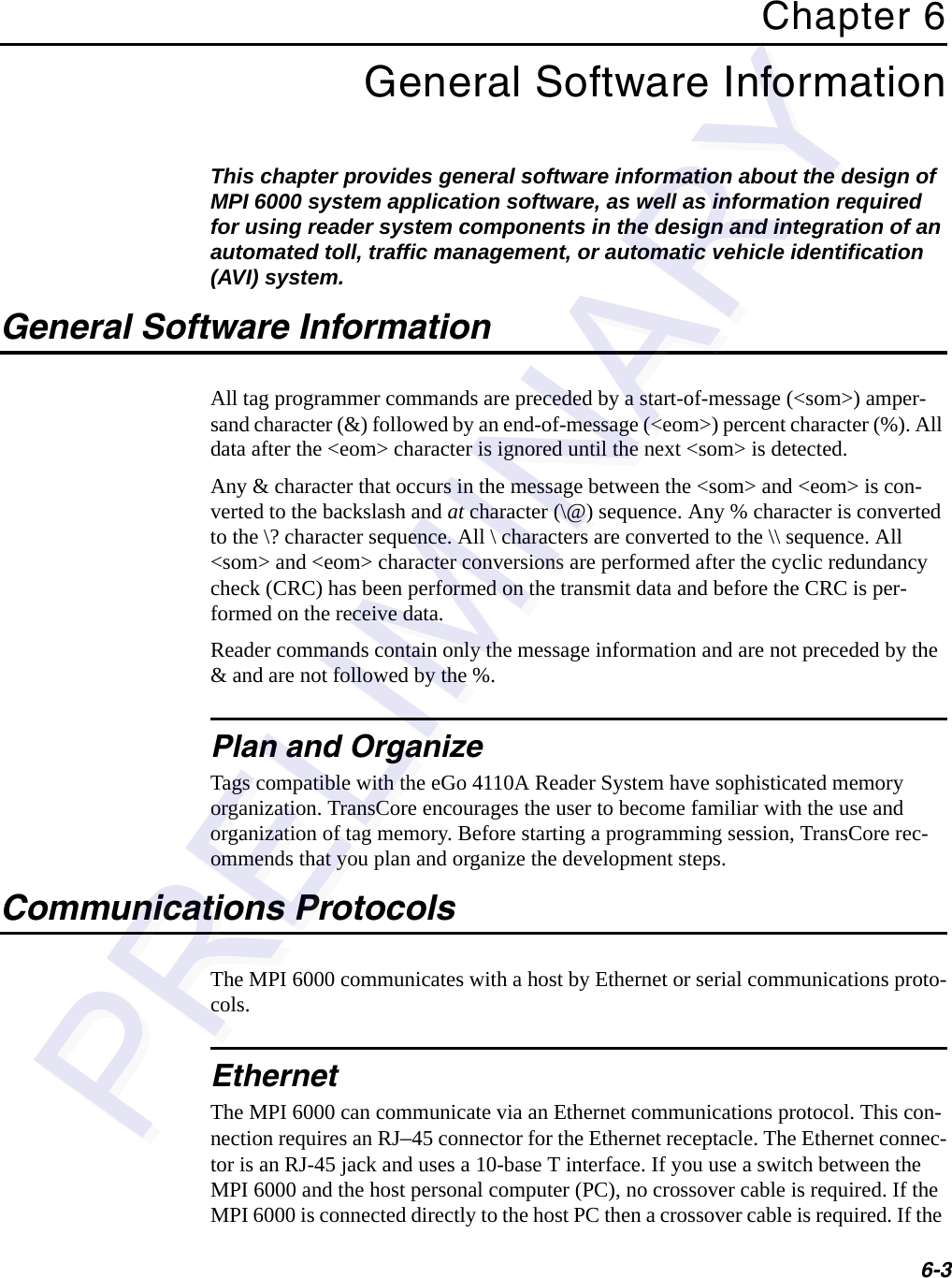 6-3Chapter 6General Software InformationThis chapter provides general software information about the design of MPI 6000 system application software, as well as information required for using reader system components in the design and integration of an automated toll, traffic management, or automatic vehicle identification (AVI) system.General Software InformationAll tag programmer commands are preceded by a start-of-message (&lt;som&gt;) amper-sand character (&amp;) followed by an end-of-message (&lt;eom&gt;) percent character (%). All data after the &lt;eom&gt; character is ignored until the next &lt;som&gt; is detected.Any &amp; character that occurs in the message between the &lt;som&gt; and &lt;eom&gt; is con-verted to the backslash and at character (\@) sequence. Any % character is converted to the \? character sequence. All \ characters are converted to the \\ sequence. All &lt;som&gt; and &lt;eom&gt; character conversions are performed after the cyclic redundancy check (CRC) has been performed on the transmit data and before the CRC is per-formed on the receive data.Reader commands contain only the message information and are not preceded by the &amp; and are not followed by the %.Plan and OrganizeTags compatible with the eGo 4110A Reader System have sophisticated memory organization. TransCore encourages the user to become familiar with the use and organization of tag memory. Before starting a programming session, TransCore rec-ommends that you plan and organize the development steps.Communications ProtocolsThe MPI 6000 communicates with a host by Ethernet or serial communications proto-cols.EthernetThe MPI 6000 can communicate via an Ethernet communications protocol. This con-nection requires an RJ–45 connector for the Ethernet receptacle. The Ethernet connec-tor is an RJ-45 jack and uses a 10-base T interface. If you use a switch between the MPI 6000 and the host personal computer (PC), no crossover cable is required. If the MPI 6000 is connected directly to the host PC then a crossover cable is required. If the 