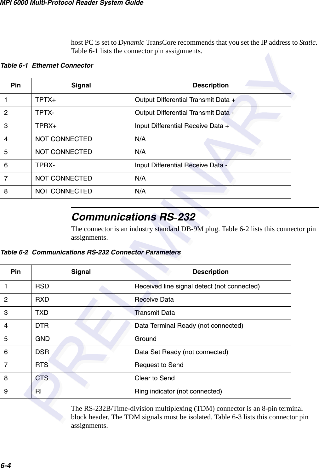 MPI 6000 Multi-Protocol Reader System Guide6-4host PC is set to Dynamic TransCore recommends that you set the IP address to Static. Table 6-1 lists the connector pin assignments.Communications RS–232The connector is an industry standard DB-9M plug. Table 6-2 lists this connector pin assignments.The RS-232B/Time-division multiplexing (TDM) connector is an 8-pin terminal block header. The TDM signals must be isolated. Table 6-3 lists this connector pin assignments.Table 6-1  Ethernet ConnectorPin Signal Description1TPTX+ Output Differential Transmit Data +2TPTX- Output Differential Transmit Data -3  TPRX+ Input Differential Receive Data +4NOT CONNECTED N/A5NOT CONNECTED N/A6TPRX- Input Differential Receive Data -7NOT CONNECTED N/A8NOT CONNECTED N/ATable 6-2  Communications RS-232 Connector ParametersPin Signal Description1RSD Received line signal detect (not connected)2RXD Receive Data3TXD Transmit Data4DTR Data Terminal Ready (not connected)5GND Ground6DSR Data Set Ready (not connected)7RTS Request to Send8CTS Clear to Send9RI Ring indicator (not connected)