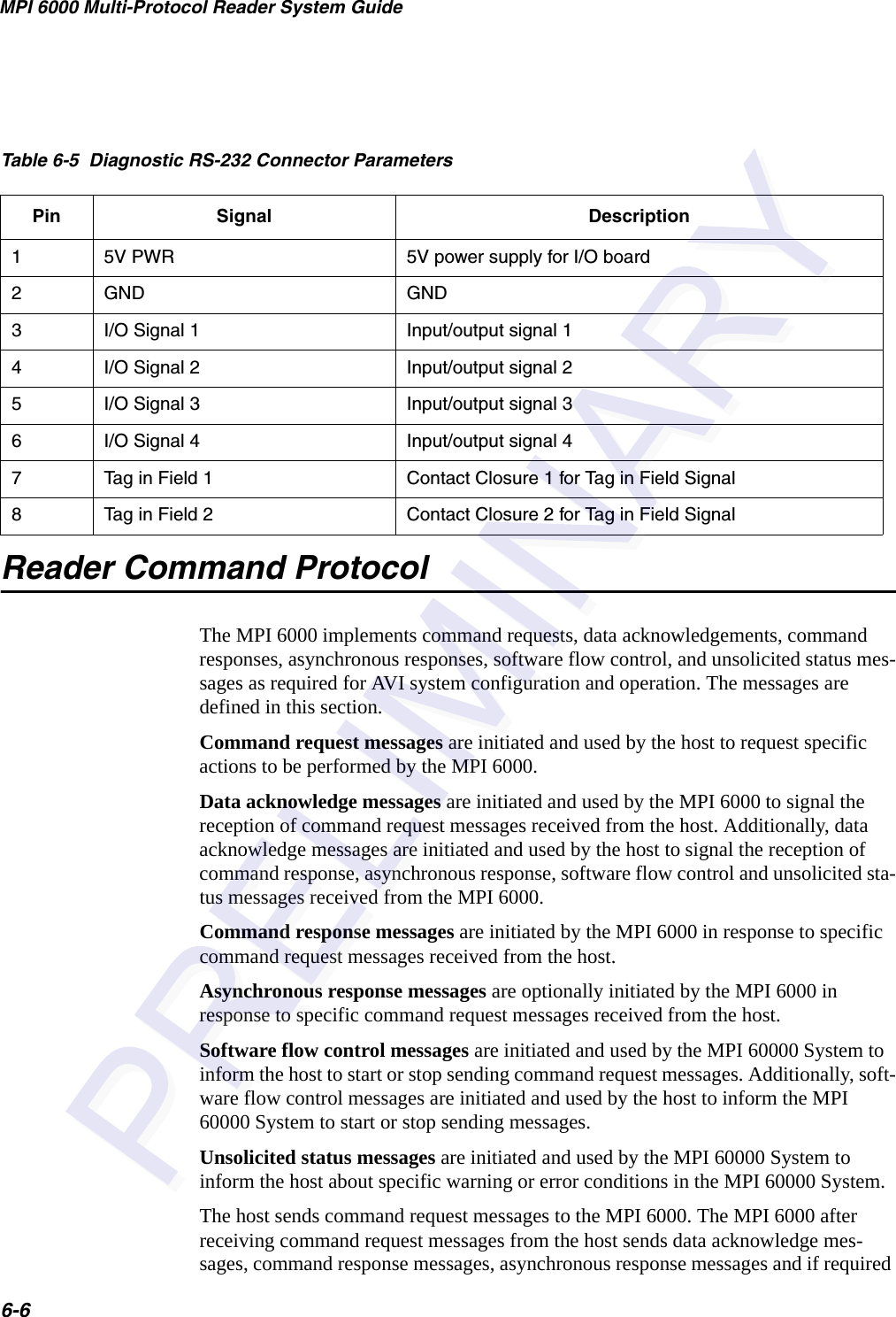 MPI 6000 Multi-Protocol Reader System Guide6-6Reader Command ProtocolThe MPI 6000 implements command requests, data acknowledgements, command responses, asynchronous responses, software flow control, and unsolicited status mes-sages as required for AVI system configuration and operation. The messages are defined in this section.Command request messages are initiated and used by the host to request specific actions to be performed by the MPI 6000.Data acknowledge messages are initiated and used by the MPI 6000 to signal the reception of command request messages received from the host. Additionally, data acknowledge messages are initiated and used by the host to signal the reception of command response, asynchronous response, software flow control and unsolicited sta-tus messages received from the MPI 6000. Command response messages are initiated by the MPI 6000 in response to specific command request messages received from the host.Asynchronous response messages are optionally initiated by the MPI 6000 in response to specific command request messages received from the host.Software flow control messages are initiated and used by the MPI 60000 System to inform the host to start or stop sending command request messages. Additionally, soft-ware flow control messages are initiated and used by the host to inform the MPI 60000 System to start or stop sending messages.Unsolicited status messages are initiated and used by the MPI 60000 System to inform the host about specific warning or error conditions in the MPI 60000 System.The host sends command request messages to the MPI 6000. The MPI 6000 after receiving command request messages from the host sends data acknowledge mes-sages, command response messages, asynchronous response messages and if required Table 6-5  Diagnostic RS-232 Connector ParametersPin Signal Description15V PWR 5V power supply for I/O board2GND GND3I/O Signal 1 Input/output signal 14I/O Signal 2 Input/output signal 25I/O Signal 3 Input/output signal 36I/O Signal 4 Input/output signal 47Tag in Field 1 Contact Closure 1 for Tag in Field Signal8Tag in Field 2 Contact Closure 2 for Tag in Field Signal