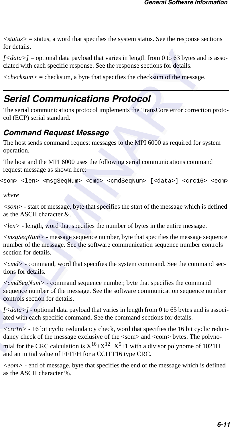 General Software Information6-11&lt;status&gt; = status, a word that specifies the system status. See the response sections for details.[&lt;data&gt;] = optional data payload that varies in length from 0 to 63 bytes and is asso-ciated with each specific response. See the response sections for details.&lt;checksum&gt; = checksum, a byte that specifies the checksum of the message.Serial Communications ProtocolThe serial communications protocol implements the TransCore error correction proto-col (ECP) serial standard.Command Request MessageThe host sends command request messages to the MPI 6000 as required for system operation.The host and the MPI 6000 uses the following serial communications command request message as shown here:&lt;som&gt; &lt;len&gt; &lt;msgSeqNum&gt; &lt;cmd&gt; &lt;cmdSeqNum&gt; [&lt;data&gt;] &lt;crc16&gt; &lt;eom&gt;where&lt;som&gt; - start of message, byte that specifies the start of the message which is defined as the ASCII character &amp;.&lt;len&gt; - length, word that specifies the number of bytes in the entire message.&lt;msgSeqNum&gt; - message sequence number, byte that specifies the message sequence number of the message. See the software communication sequence number controls section for details.&lt;cmd&gt; - command, word that specifies the system command. See the command sec-tions for details.&lt;cmdSeqNum&gt; - command sequence number, byte that specifies the command sequence number of the message. See the software communication sequence number controls section for details.[&lt;data&gt;] - optional data payload that varies in length from 0 to 65 bytes and is associ-ated with each specific command. See the command sections for details.&lt;crc16&gt; - 16 bit cyclic redundancy check, word that specifies the 16 bit cyclic redun-dancy check of the message exclusive of the &lt;som&gt; and &lt;eom&gt; bytes. The polyno-mial for the CRC calculation is X16+X12+X5+1 with a divisor polynome of 1021H and an initial value of FFFFH for a CCITT16 type CRC.&lt;eom&gt; - end of message, byte that specifies the end of the message which is defined as the ASCII character %.