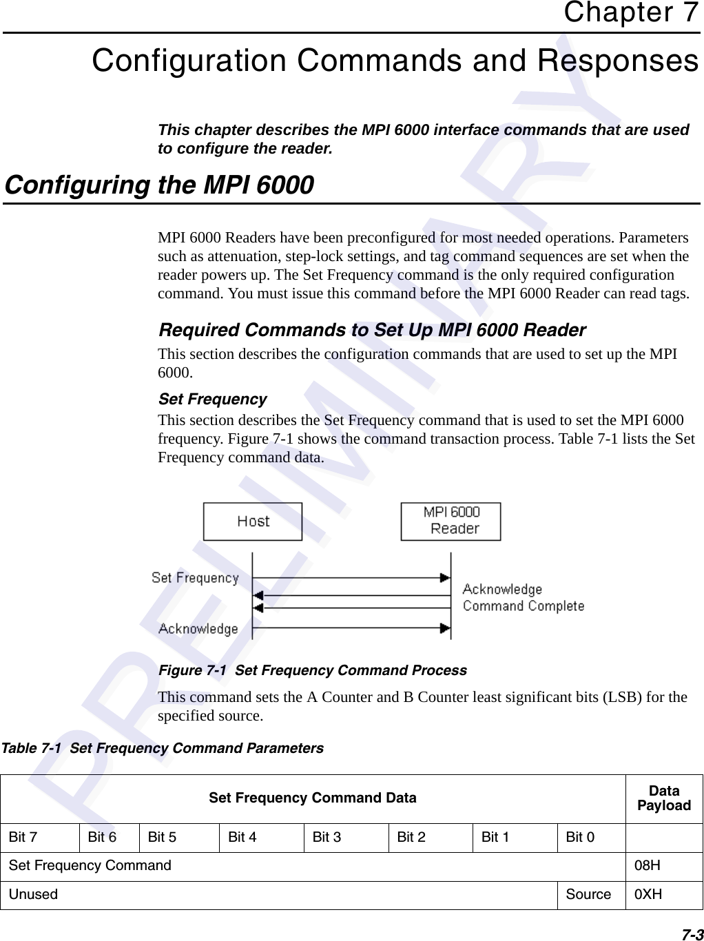 7-3Chapter 7Configuration Commands and ResponsesThis chapter describes the MPI 6000 interface commands that are used to configure the reader.Configuring the MPI 6000MPI 6000 Readers have been preconfigured for most needed operations. Parameters such as attenuation, step-lock settings, and tag command sequences are set when the reader powers up. The Set Frequency command is the only required configuration command. You must issue this command before the MPI 6000 Reader can read tags.Required Commands to Set Up MPI 6000 ReaderThis section describes the configuration commands that are used to set up the MPI 6000.Set FrequencyThis section describes the Set Frequency command that is used to set the MPI 6000 frequency. Figure 7-1 shows the command transaction process. Table 7-1 lists the Set Frequency command data.Figure 7-1  Set Frequency Command ProcessThis command sets the A Counter and B Counter least significant bits (LSB) for the specified source.Table 7-1  Set Frequency Command ParametersSet Frequency Command Data Data PayloadBit 7 Bit 6 Bit 5 Bit 4 Bit 3 Bit 2 Bit 1 Bit 0Set Frequency Command 08HUnused Source 0XH