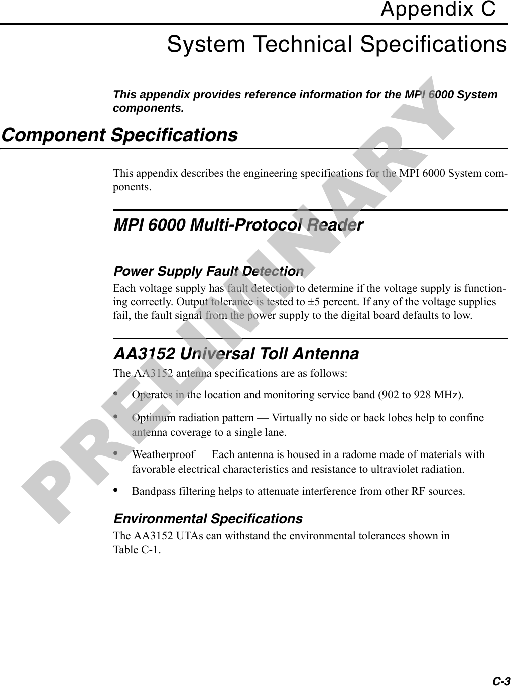 C-3Appendix CSystem Technical SpecificationsThis appendix provides reference information for the MPI 6000 System components.Component SpecificationsThis appendix describes the engineering specifications for the MPI 6000 System com-ponents.MPI 6000 Multi-Protocol ReaderPower Supply Fault DetectionEach voltage supply has fault detection to determine if the voltage supply is function-ing correctly. Output tolerance is tested to ±5 percent. If any of the voltage supplies fail, the fault signal from the power supply to the digital board defaults to low. AA3152 Universal Toll AntennaThe AA3152 antenna specifications are as follows:•Operates in the location and monitoring service band (902 to 928 MHz).•Optimum radiation pattern — Virtually no side or back lobes help to confine antenna coverage to a single lane.•Weatherproof — Each antenna is housed in a radome made of materials with favorable electrical characteristics and resistance to ultraviolet radiation.•Bandpass filtering helps to attenuate interference from other RF sources.Environmental SpecificationsThe AA3152 UTAs can withstand the environmental tolerances shown in Table C-1.PRELIMINARY