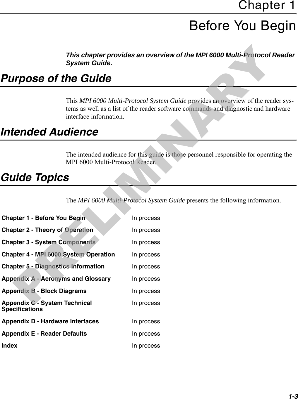 1-3Chapter 1Before You BeginThis chapter provides an overview of the MPI 6000 Multi-Protocol Reader System Guide.Purpose of the GuideThis MPI 6000 Multi-Protocol System Guide provides an overview of the reader sys-tems as well as a list of the reader software commands and diagnostic and hardware interface information.Intended AudienceThe intended audience for this guide is those personnel responsible for operating the MPI 6000 Multi-Protocol Reader.Guide TopicsThe MPI 6000 Multi-Protocol System Guide presents the following information.Chapter 1 - Before You Begin In processChapter 2 - Theory of Operation In processChapter 3 - System Components In processChapter 4 - MPI 6000 System Operation In processChapter 5 - Diagnostics Information In processAppendix A - Acronyms and Glossary In processAppendix B - Block Diagrams In processAppendix C - System Technical SpecificationsIn processAppendix D - Hardware Interfaces In processAppendix E - Reader Defaults In processIndex In processPRELIMINARY