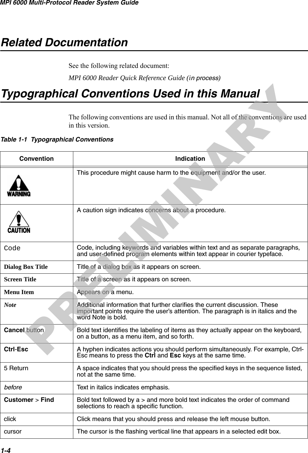 MPI 6000 Multi-Protocol Reader System Guide1-4Related DocumentationSee the following related document:MPI 6000 Reader Quick Reference Guide (in process)Typographical Conventions Used in this ManualThe following conventions are used in this manual. Not all of the conventions are used in this version.Table 1-1  Typographical Conventions Convention IndicationThis procedure might cause harm to the equipment and/or the user.A caution sign indicates concerns about a procedure.Code Code, including keywords and variables within text and as separate paragraphs, and user-defined program elements within text appear in courier typeface.Dialog Box Title Title of a dialog box as it appears on screen.Screen Title Title of a screen as it appears on screen.Menu Item Appears on a menu.Note Additional information that further clarifies the current discussion. These important points require the user’s attention. The paragraph is in italics and the word Note is bold.Cancel button Bold text identifies the labeling of items as they actually appear on the keyboard, on a button, as a menu item, and so forth.Ctrl-Esc A hyphen indicates actions you should perform simultaneously. For example, Ctrl-Esc means to press the Ctrl and Esc keys at the same time.5 Return A space indicates that you should press the specified keys in the sequence listed, not at the same time.before Text in italics indicates emphasis.Customer &gt; Find Bold text followed by a &gt; and more bold text indicates the order of command selections to reach a specific function. click Click means that you should press and release the left mouse button.cursor The cursor is the flashing vertical line that appears in a selected edit box.PRELIMINARY