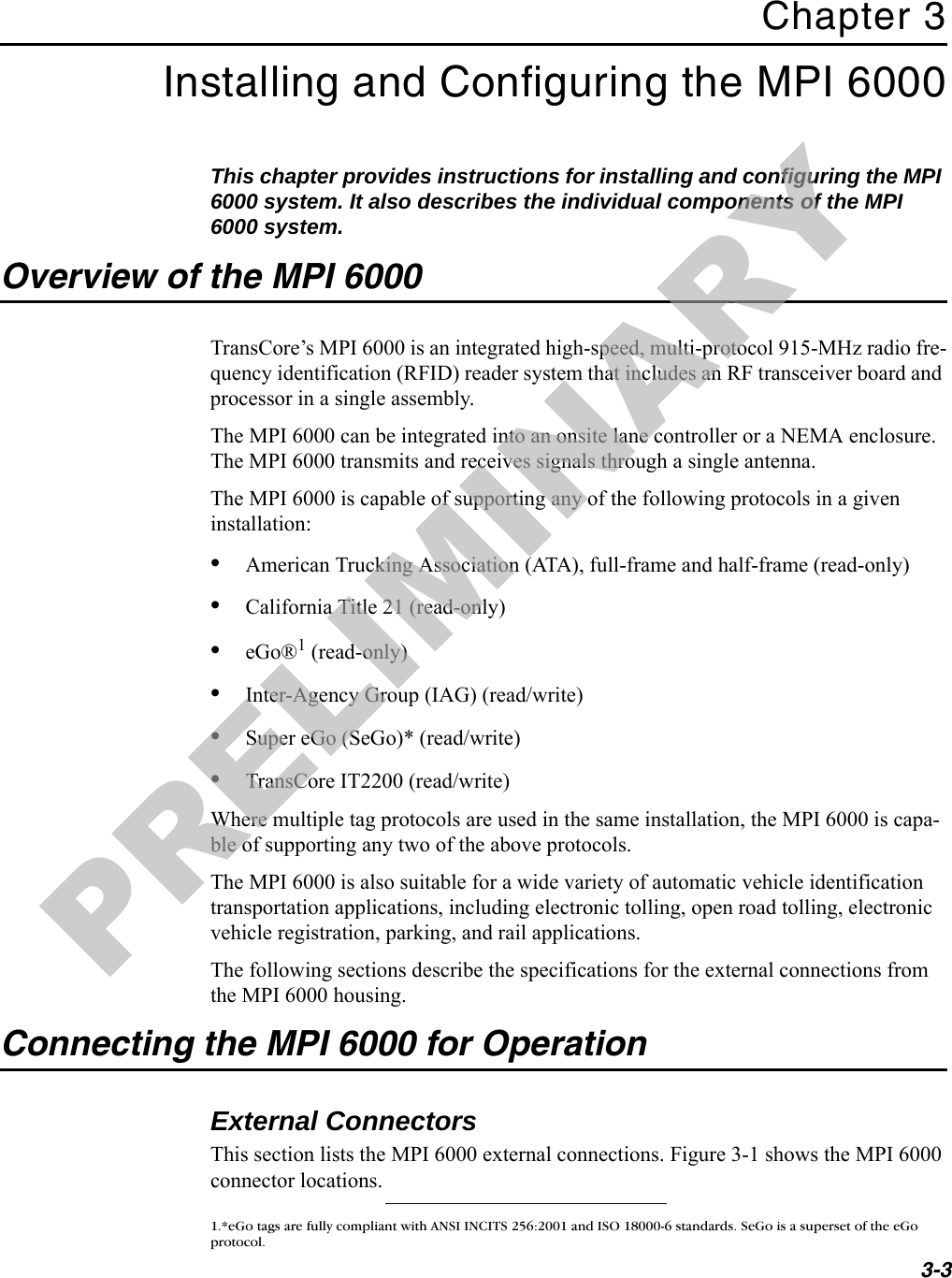 3-3Chapter 3Installing and Configuring the MPI 6000This chapter provides instructions for installing and configuring the MPI 6000 system. It also describes the individual components of the MPI 6000 system.Overview of the MPI 6000TransCore’s MPI 6000 is an integrated high-speed, multi-protocol 915-MHz radio fre-quency identification (RFID) reader system that includes an RF transceiver board and processor in a single assembly.The MPI 6000 can be integrated into an onsite lane controller or a NEMA enclosure. The MPI 6000 transmits and receives signals through a single antenna.The MPI 6000 is capable of supporting any of the following protocols in a given installation:•American Trucking Association (ATA), full-frame and half-frame (read-only)•California Title 21 (read-only)•eGo®1 (read-only)•Inter-Agency Group (IAG) (read/write)•Super eGo (SeGo)* (read/write)•TransCore IT2200 (read/write)Where multiple tag protocols are used in the same installation, the MPI 6000 is capa-ble of supporting any two of the above protocols.The MPI 6000 is also suitable for a wide variety of automatic vehicle identification transportation applications, including electronic tolling, open road tolling, electronic vehicle registration, parking, and rail applications.The following sections describe the specifications for the external connections from the MPI 6000 housing.Connecting the MPI 6000 for OperationExternal ConnectorsThis section lists the MPI 6000 external connections. Figure 3-1 shows the MPI 6000 connector locations.1.*eGo tags are fully compliant with ANSI INCITS 256:2001 and ISO 18000-6 standards. SeGo is a superset of the eGo protocol.PRELIMINARY