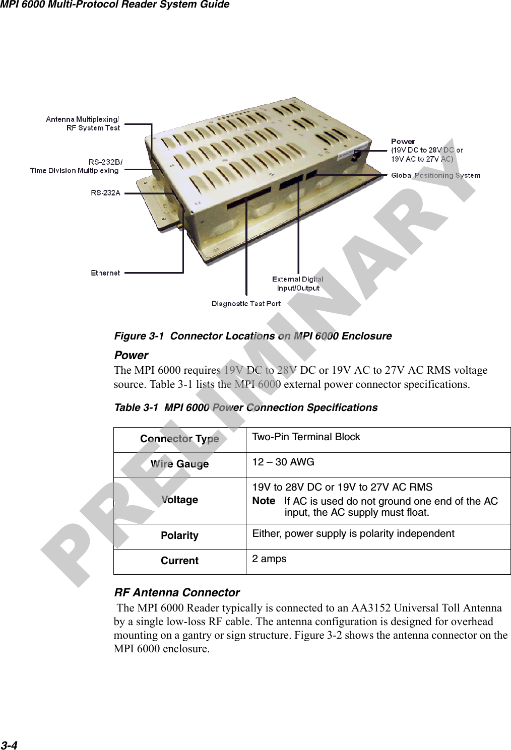 MPI 6000 Multi-Protocol Reader System Guide3-4Figure 3-1  Connector Locations on MPI 6000 EnclosurePowerThe MPI 6000 requires 19V DC to 28V DC or 19V AC to 27V AC RMS voltage source. Table 3-1 lists the MPI 6000 external power connector specifications.RF Antenna Connector The MPI 6000 Reader typically is connected to an AA3152 Universal Toll Antenna by a single low-loss RF cable. The antenna configuration is designed for overhead mounting on a gantry or sign structure. Figure 3-2 shows the antenna connector on the MPI 6000 enclosure.Table 3-1  MPI 6000 Power Connection SpecificationsConnector Type Two-Pin Terminal Block Wire Gauge 12 – 30 AWGVoltage19V to 28V DC or 19V to 27V AC RMSNote   If AC is used do not ground one end of the AC input, the AC supply must float.Polarity Either, power supply is polarity independentCurrent 2 ampsPRELIMINARY