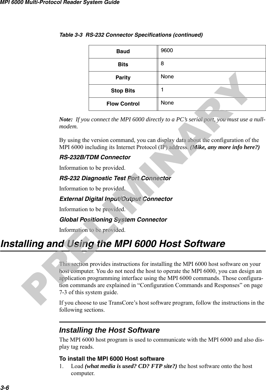 MPI 6000 Multi-Protocol Reader System Guide3-6Note:  If you connect the MPI 6000 directly to a PC’s serial port, you must use a null-modem.By using the version command, you can display data about the configuration of the MPI 6000 including its Internet Protocol (IP) address. (Mike, any more info here?)RS-232B/TDM ConnectorInformation to be provided. RS-232 Diagnostic Test Port ConnectorInformation to be provided.External Digital Input/Output ConnectorInformation to be provided.Global Positioning System ConnectorInformation to be provided.Installing and Using the MPI 6000 Host SoftwareThis section provides instructions for installing the MPI 6000 host software on your host computer. You do not need the host to operate the MPI 6000, you can design an application programming interface using the MPI 6000 commands. Those configura-tion commands are explained in “Configuration Commands and Responses” on page 7-3 of this system guide.If you choose to use TransCore’s host software program, follow the instructions in the following sections.Installing the Host SoftwareThe MPI 6000 host program is used to communicate with the MPI 6000 and also dis-play tag reads.To install the MPI 6000 Host software1. Load (what media is used? CD? FTP site?) the host software onto the host computer. Baud 9600Bits 8Parity NoneStop Bits 1Flow Control NoneTable 3-3  RS-232 Connector Specifications (continued)PRELIMINARY