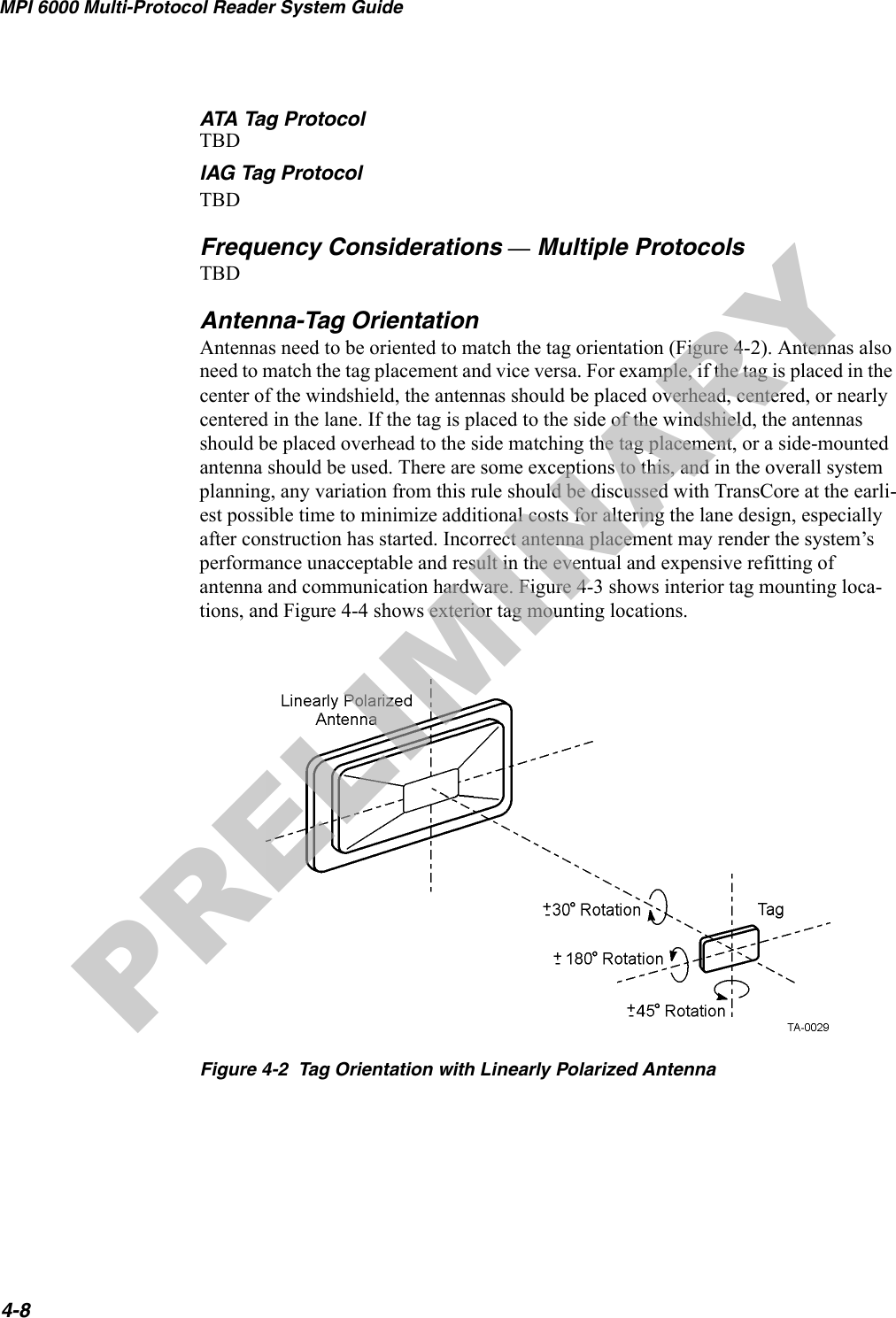 MPI 6000 Multi-Protocol Reader System Guide4-8ATA Tag ProtocolTBDIAG Tag ProtocolTBDFrequency Considerations — Multiple ProtocolsTBDAntenna-Tag OrientationAntennas need to be oriented to match the tag orientation (Figure 4-2). Antennas also need to match the tag placement and vice versa. For example, if the tag is placed in the center of the windshield, the antennas should be placed overhead, centered, or nearly centered in the lane. If the tag is placed to the side of the windshield, the antennas should be placed overhead to the side matching the tag placement, or a side-mounted antenna should be used. There are some exceptions to this, and in the overall system planning, any variation from this rule should be discussed with TransCore at the earli-est possible time to minimize additional costs for altering the lane design, especially after construction has started. Incorrect antenna placement may render the system’s performance unacceptable and result in the eventual and expensive refitting of antenna and communication hardware. Figure 4-3 shows interior tag mounting loca-tions, and Figure 4-4 shows exterior tag mounting locations.Figure 4-2  Tag Orientation with Linearly Polarized AntennaPRELIMINARY