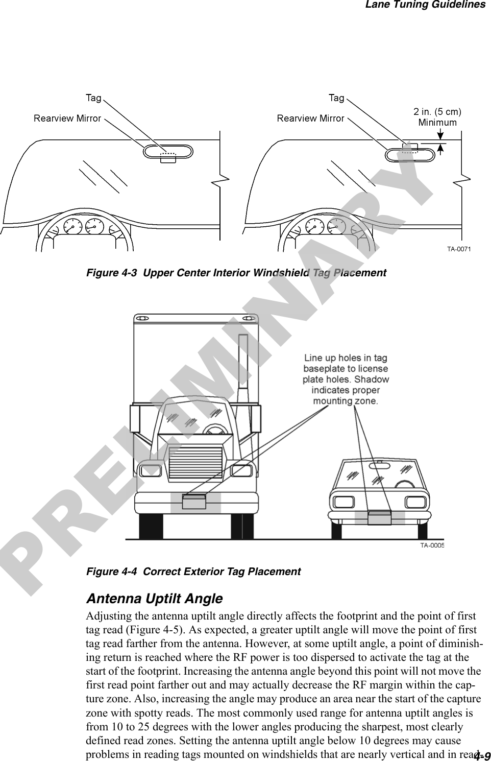 Lane Tuning Guidelines4-9Figure 4-3  Upper Center Interior Windshield Tag PlacementFigure 4-4  Correct Exterior Tag PlacementAntenna Uptilt AngleAdjusting the antenna uptilt angle directly affects the footprint and the point of first tag read (Figure 4-5). As expected, a greater uptilt angle will move the point of first tag read farther from the antenna. However, at some uptilt angle, a point of diminish-ing return is reached where the RF power is too dispersed to activate the tag at the start of the footprint. Increasing the antenna angle beyond this point will not move the first read point farther out and may actually decrease the RF margin within the cap-ture zone. Also, increasing the angle may produce an area near the start of the capture zone with spotty reads. The most commonly used range for antenna uptilt angles is from 10 to 25 degrees with the lower angles producing the sharpest, most clearly defined read zones. Setting the antenna uptilt angle below 10 degrees may cause problems in reading tags mounted on windshields that are nearly vertical and in read-PRELIMINARY