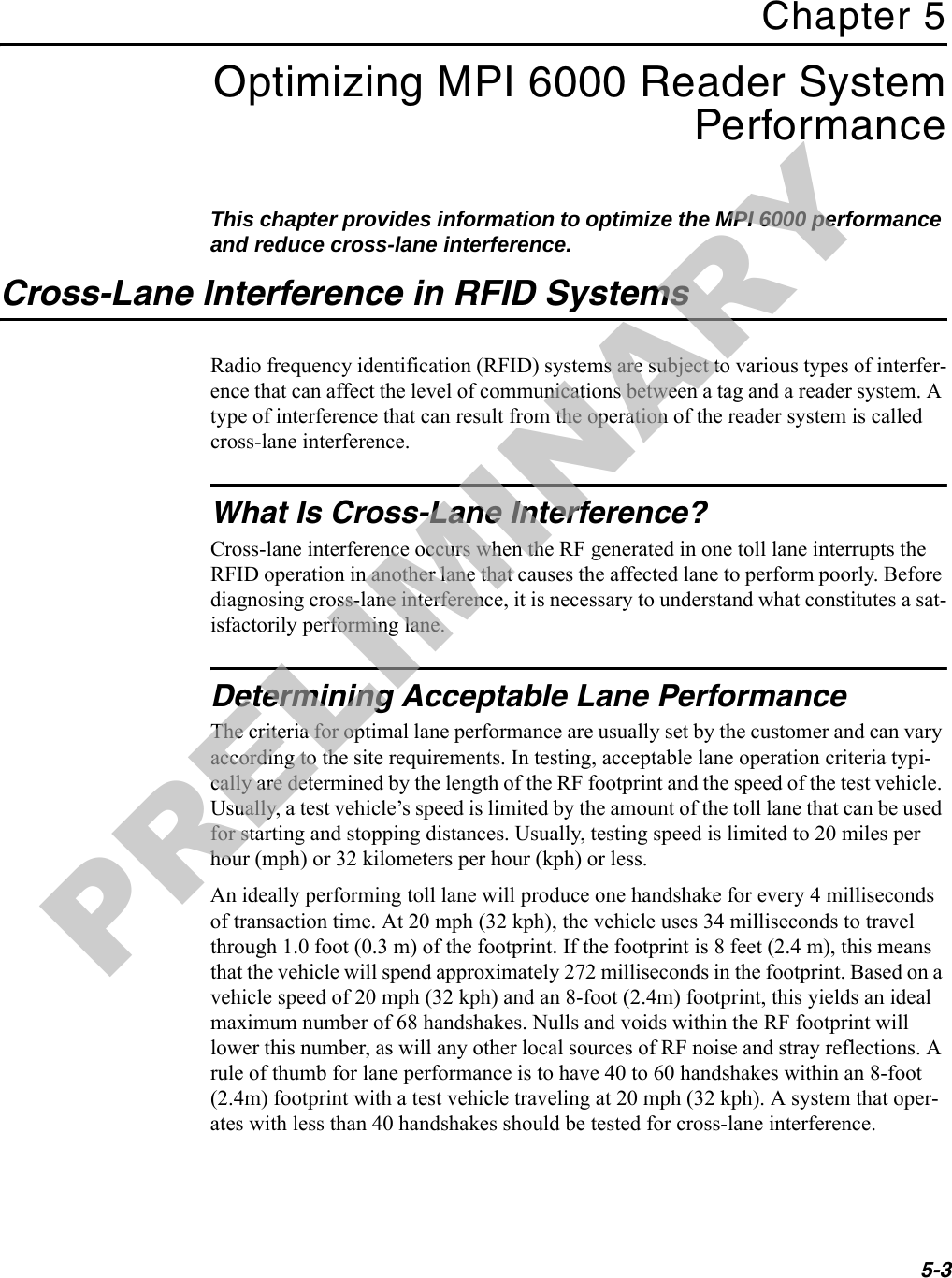5-3Chapter 5Optimizing MPI 6000 Reader System PerformanceThis chapter provides information to optimize the MPI 6000 performance and reduce cross-lane interference.Cross-Lane Interference in RFID SystemsRadio frequency identification (RFID) systems are subject to various types of interfer-ence that can affect the level of communications between a tag and a reader system. A type of interference that can result from the operation of the reader system is called cross-lane interference.What Is Cross-Lane Interference?Cross-lane interference occurs when the RF generated in one toll lane interrupts the RFID operation in another lane that causes the affected lane to perform poorly. Before diagnosing cross-lane interference, it is necessary to understand what constitutes a sat-isfactorily performing lane.Determining Acceptable Lane PerformanceThe criteria for optimal lane performance are usually set by the customer and can vary according to the site requirements. In testing, acceptable lane operation criteria typi-cally are determined by the length of the RF footprint and the speed of the test vehicle. Usually, a test vehicle’s speed is limited by the amount of the toll lane that can be used for starting and stopping distances. Usually, testing speed is limited to 20 miles per hour (mph) or 32 kilometers per hour (kph) or less.An ideally performing toll lane will produce one handshake for every 4 milliseconds of transaction time. At 20 mph (32 kph), the vehicle uses 34 milliseconds to travel through 1.0 foot (0.3 m) of the footprint. If the footprint is 8 feet (2.4 m), this means that the vehicle will spend approximately 272 milliseconds in the footprint. Based on a vehicle speed of 20 mph (32 kph) and an 8-foot (2.4m) footprint, this yields an ideal maximum number of 68 handshakes. Nulls and voids within the RF footprint will lower this number, as will any other local sources of RF noise and stray reflections. A rule of thumb for lane performance is to have 40 to 60 handshakes within an 8-foot (2.4m) footprint with a test vehicle traveling at 20 mph (32 kph). A system that oper-ates with less than 40 handshakes should be tested for cross-lane interference.PRELIMINARY