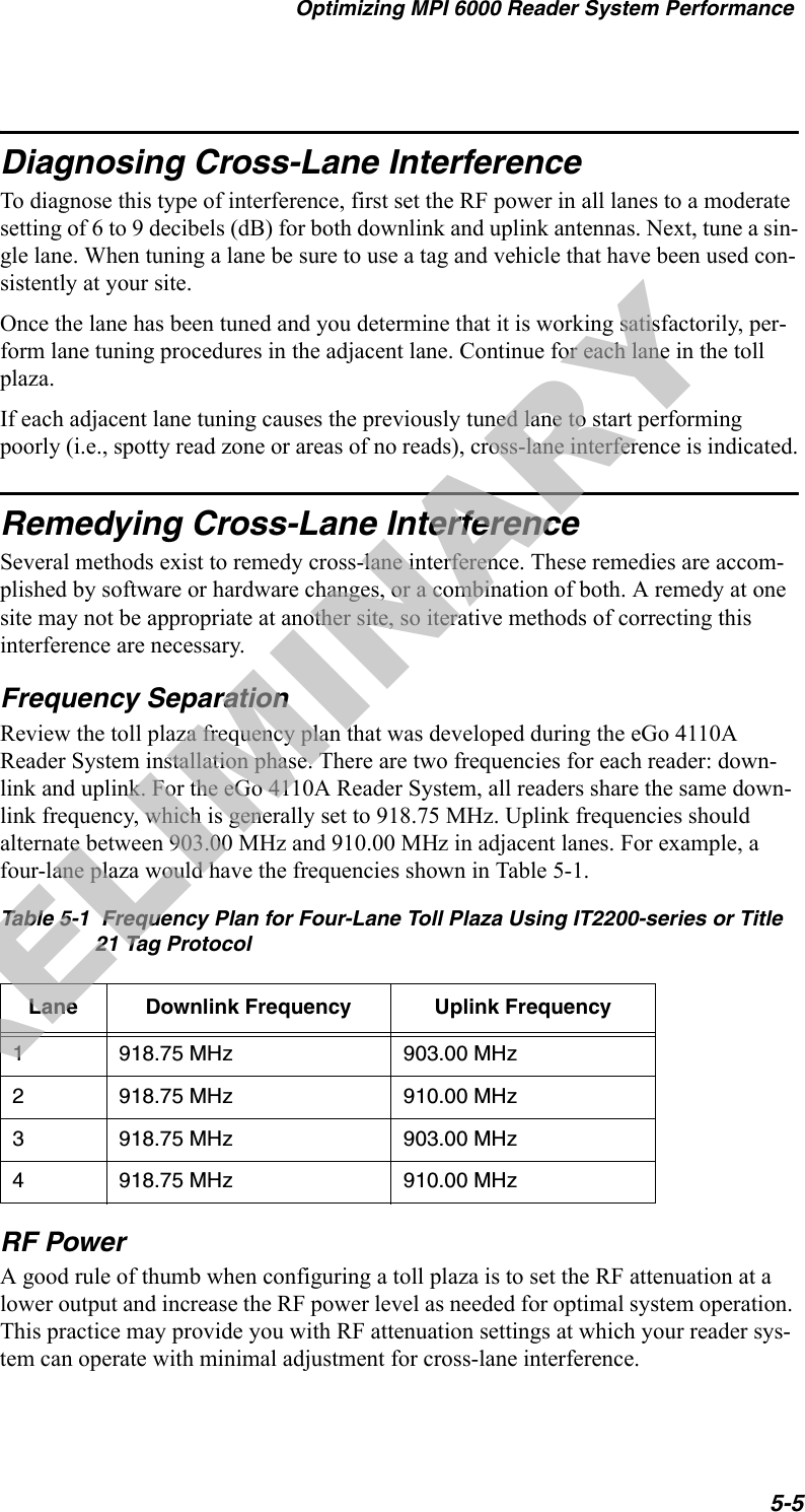 Optimizing MPI 6000 Reader System Performance5-5Diagnosing Cross-Lane InterferenceTo diagnose this type of interference, first set the RF power in all lanes to a moderate setting of 6 to 9 decibels (dB) for both downlink and uplink antennas. Next, tune a sin-gle lane. When tuning a lane be sure to use a tag and vehicle that have been used con-sistently at your site.Once the lane has been tuned and you determine that it is working satisfactorily, per-form lane tuning procedures in the adjacent lane. Continue for each lane in the toll plaza.If each adjacent lane tuning causes the previously tuned lane to start performing poorly (i.e., spotty read zone or areas of no reads), cross-lane interference is indicated.Remedying Cross-Lane InterferenceSeveral methods exist to remedy cross-lane interference. These remedies are accom-plished by software or hardware changes, or a combination of both. A remedy at one site may not be appropriate at another site, so iterative methods of correcting this interference are necessary.Frequency SeparationReview the toll plaza frequency plan that was developed during the eGo 4110A Reader System installation phase. There are two frequencies for each reader: down-link and uplink. For the eGo 4110A Reader System, all readers share the same down-link frequency, which is generally set to 918.75 MHz. Uplink frequencies should alternate between 903.00 MHz and 910.00 MHz in adjacent lanes. For example, a four-lane plaza would have the frequencies shown in Table 5-1.RF PowerA good rule of thumb when configuring a toll plaza is to set the RF attenuation at a lower output and increase the RF power level as needed for optimal system operation. This practice may provide you with RF attenuation settings at which your reader sys-tem can operate with minimal adjustment for cross-lane interference.Table 5-1  Frequency Plan for Four-Lane Toll Plaza Using IT2200-series or Title 21 Tag ProtocolLane Downlink Frequency Uplink Frequency1918.75 MHz 903.00 MHz2918.75 MHz 910.00 MHz3918.75 MHz 903.00 MHz4918.75 MHz 910.00 MHzPRELIMINARY