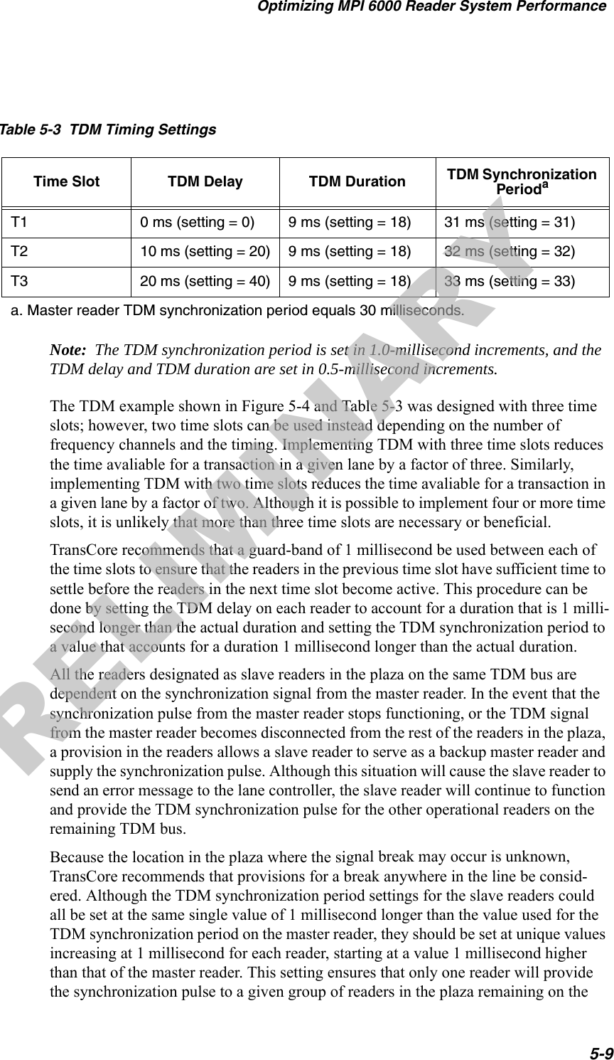 Optimizing MPI 6000 Reader System Performance5-9Note:  The TDM synchronization period is set in 1.0-millisecond increments, and the TDM delay and TDM duration are set in 0.5-millisecond increments.The TDM example shown in Figure 5-4 and Table 5-3 was designed with three time slots; however, two time slots can be used instead depending on the number of frequency channels and the timing. Implementing TDM with three time slots reduces the time avaliable for a transaction in a given lane by a factor of three. Similarly, implementing TDM with two time slots reduces the time avaliable for a transaction in a given lane by a factor of two. Although it is possible to implement four or more time slots, it is unlikely that more than three time slots are necessary or beneficial.TransCore recommends that a guard-band of 1 millisecond be used between each of the time slots to ensure that the readers in the previous time slot have sufficient time to settle before the readers in the next time slot become active. This procedure can be done by setting the TDM delay on each reader to account for a duration that is 1 milli-second longer than the actual duration and setting the TDM synchronization period to a value that accounts for a duration 1 millisecond longer than the actual duration.All the readers designated as slave readers in the plaza on the same TDM bus are dependent on the synchronization signal from the master reader. In the event that the synchronization pulse from the master reader stops functioning, or the TDM signal from the master reader becomes disconnected from the rest of the readers in the plaza, a provision in the readers allows a slave reader to serve as a backup master reader and supply the synchronization pulse. Although this situation will cause the slave reader to send an error message to the lane controller, the slave reader will continue to function and provide the TDM synchronization pulse for the other operational readers on the remaining TDM bus.Because the location in the plaza where the signal break may occur is unknown, TransCore recommends that provisions for a break anywhere in the line be consid-ered. Although the TDM synchronization period settings for the slave readers could all be set at the same single value of 1 millisecond longer than the value used for the TDM synchronization period on the master reader, they should be set at unique values increasing at 1 millisecond for each reader, starting at a value 1 millisecond higher than that of the master reader. This setting ensures that only one reader will provide the synchronization pulse to a given group of readers in the plaza remaining on the Table 5-3  TDM Timing SettingsTime Slot TDM Delay TDM Duration TDM Synchronization PeriodaT1 0 ms (setting = 0) 9 ms (setting = 18) 31 ms (setting = 31)T2 10 ms (setting = 20) 9 ms (setting = 18) 32 ms (setting = 32)T3 20 ms (setting = 40) 9 ms (setting = 18) 33 ms (setting = 33)a. Master reader TDM synchronization period equals 30 milliseconds.PRELIMINARY