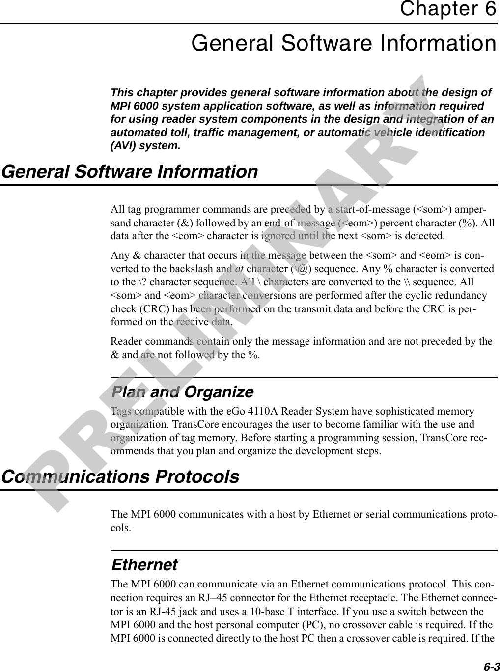 6-3Chapter 6General Software InformationThis chapter provides general software information about the design of MPI 6000 system application software, as well as information required for using reader system components in the design and integration of an automated toll, traffic management, or automatic vehicle identification (AVI) system.General Software InformationAll tag programmer commands are preceded by a start-of-message (&lt;som&gt;) amper-sand character (&amp;) followed by an end-of-message (&lt;eom&gt;) percent character (%). All data after the &lt;eom&gt; character is ignored until the next &lt;som&gt; is detected.Any &amp; character that occurs in the message between the &lt;som&gt; and &lt;eom&gt; is con-verted to the backslash and at character (\@) sequence. Any % character is converted to the \? character sequence. All \ characters are converted to the \\ sequence. All &lt;som&gt; and &lt;eom&gt; character conversions are performed after the cyclic redundancy check (CRC) has been performed on the transmit data and before the CRC is per-formed on the receive data.Reader commands contain only the message information and are not preceded by the &amp; and are not followed by the %.Plan and OrganizeTags compatible with the eGo 4110A Reader System have sophisticated memory organization. TransCore encourages the user to become familiar with the use and organization of tag memory. Before starting a programming session, TransCore rec-ommends that you plan and organize the development steps.Communications ProtocolsThe MPI 6000 communicates with a host by Ethernet or serial communications proto-cols.EthernetThe MPI 6000 can communicate via an Ethernet communications protocol. This con-nection requires an RJ–45 connector for the Ethernet receptacle. The Ethernet connec-tor is an RJ-45 jack and uses a 10-base T interface. If you use a switch between the MPI 6000 and the host personal computer (PC), no crossover cable is required. If the MPI 6000 is connected directly to the host PC then a crossover cable is required. If the PRELIMINARY