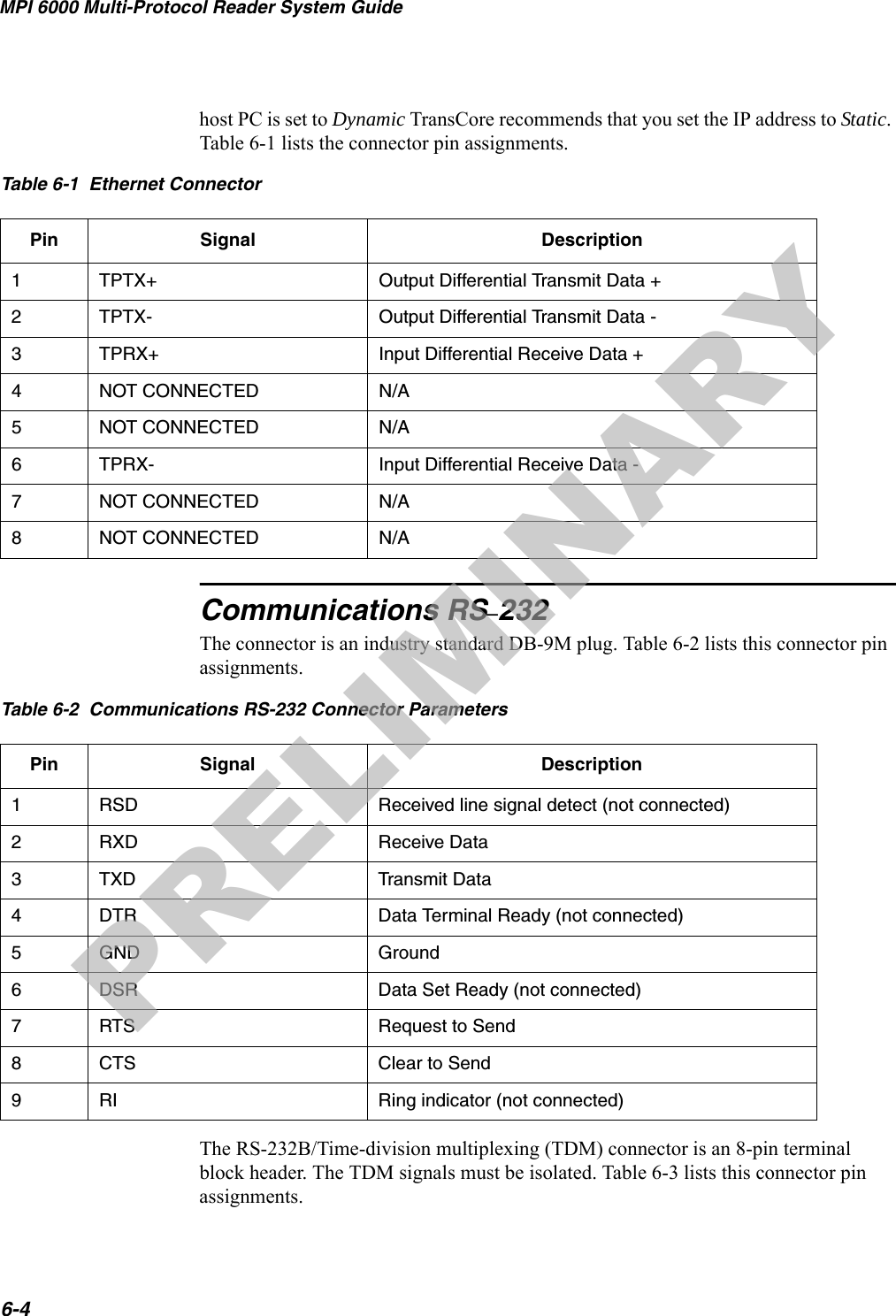 MPI 6000 Multi-Protocol Reader System Guide6-4host PC is set to Dynamic TransCore recommends that you set the IP address to Static. Table 6-1 lists the connector pin assignments.Communications RS–232The connector is an industry standard DB-9M plug. Table 6-2 lists this connector pin assignments.The RS-232B/Time-division multiplexing (TDM) connector is an 8-pin terminal block header. The TDM signals must be isolated. Table 6-3 lists this connector pin assignments.Table 6-1  Ethernet ConnectorPin Signal Description1TPTX+ Output Differential Transmit Data +2TPTX- Output Differential Transmit Data -3  TPRX+ Input Differential Receive Data +4NOT CONNECTED N/A5NOT CONNECTED N/A6TPRX- Input Differential Receive Data -7NOT CONNECTED N/A8NOT CONNECTED N/ATable 6-2  Communications RS-232 Connector ParametersPin Signal Description1RSD Received line signal detect (not connected)2RXD Receive Data3TXD Transmit Data4DTR Data Terminal Ready (not connected)5GND Ground6DSR Data Set Ready (not connected)7RTS Request to Send8CTS Clear to Send9RI Ring indicator (not connected)PRELIMINARY
