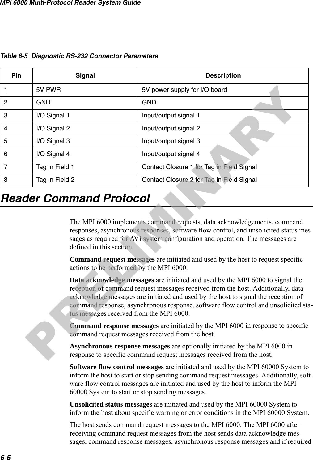 MPI 6000 Multi-Protocol Reader System Guide6-6Reader Command ProtocolThe MPI 6000 implements command requests, data acknowledgements, command responses, asynchronous responses, software flow control, and unsolicited status mes-sages as required for AVI system configuration and operation. The messages are defined in this section.Command request messages are initiated and used by the host to request specific actions to be performed by the MPI 6000.Data acknowledge messages are initiated and used by the MPI 6000 to signal the reception of command request messages received from the host. Additionally, data acknowledge messages are initiated and used by the host to signal the reception of command response, asynchronous response, software flow control and unsolicited sta-tus messages received from the MPI 6000. Command response messages are initiated by the MPI 6000 in response to specific command request messages received from the host.Asynchronous response messages are optionally initiated by the MPI 6000 in response to specific command request messages received from the host.Software flow control messages are initiated and used by the MPI 60000 System to inform the host to start or stop sending command request messages. Additionally, soft-ware flow control messages are initiated and used by the host to inform the MPI 60000 System to start or stop sending messages.Unsolicited status messages are initiated and used by the MPI 60000 System to inform the host about specific warning or error conditions in the MPI 60000 System.The host sends command request messages to the MPI 6000. The MPI 6000 after receiving command request messages from the host sends data acknowledge mes-sages, command response messages, asynchronous response messages and if required Table 6-5  Diagnostic RS-232 Connector ParametersPin Signal Description15V PWR 5V power supply for I/O board2GND GND3I/O Signal 1 Input/output signal 14I/O Signal 2 Input/output signal 25I/O Signal 3 Input/output signal 36I/O Signal 4 Input/output signal 47Tag in Field 1 Contact Closure 1 for Tag in Field Signal8Tag in Field 2 Contact Closure 2 for Tag in Field SignalPRELIMINARY