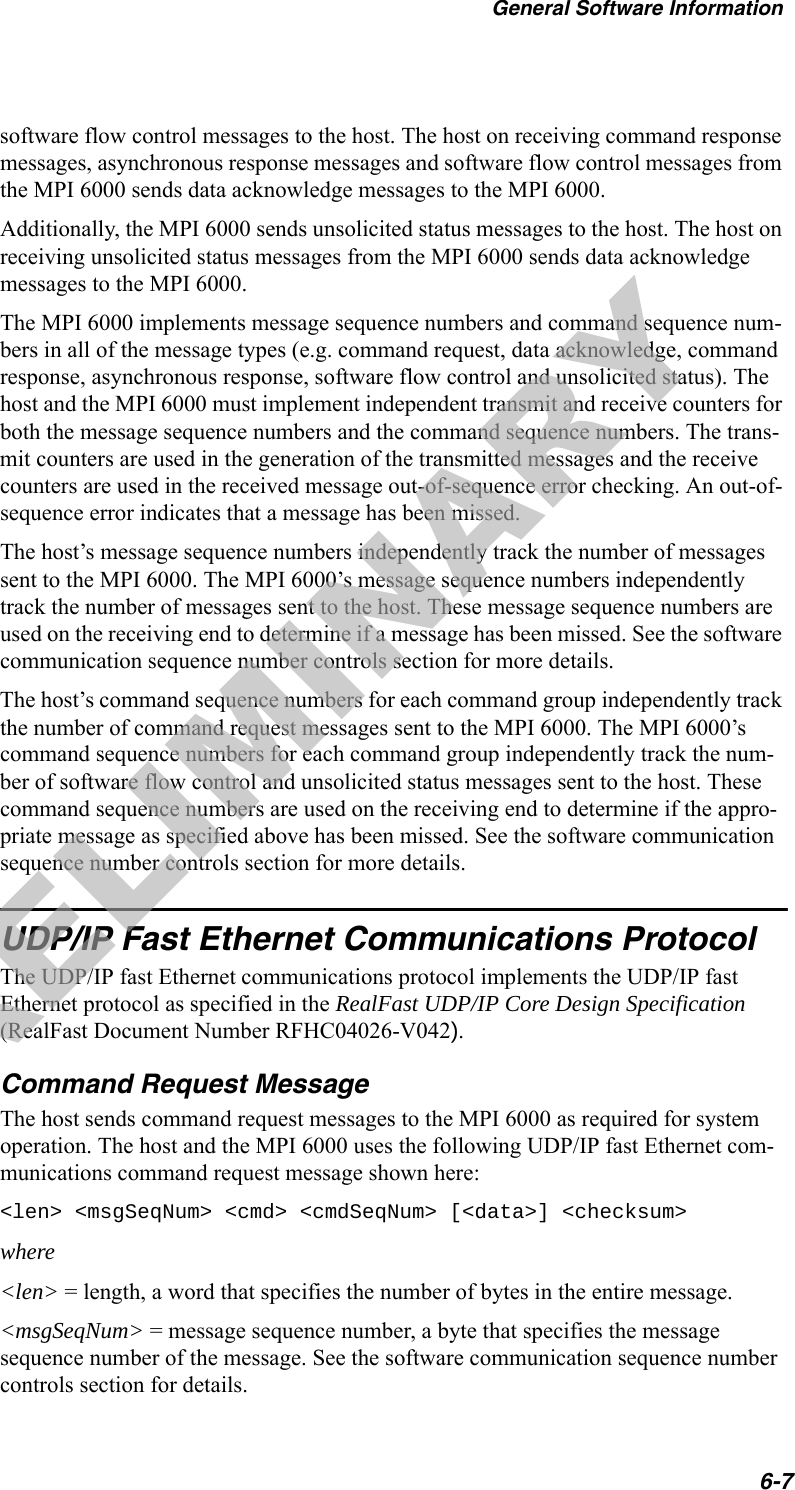 General Software Information6-7software flow control messages to the host. The host on receiving command response messages, asynchronous response messages and software flow control messages from the MPI 6000 sends data acknowledge messages to the MPI 6000.Additionally, the MPI 6000 sends unsolicited status messages to the host. The host on receiving unsolicited status messages from the MPI 6000 sends data acknowledge messages to the MPI 6000.The MPI 6000 implements message sequence numbers and command sequence num-bers in all of the message types (e.g. command request, data acknowledge, command response, asynchronous response, software flow control and unsolicited status). The host and the MPI 6000 must implement independent transmit and receive counters for both the message sequence numbers and the command sequence numbers. The trans-mit counters are used in the generation of the transmitted messages and the receive counters are used in the received message out-of-sequence error checking. An out-of-sequence error indicates that a message has been missed.The host’s message sequence numbers independently track the number of messages sent to the MPI 6000. The MPI 6000’s message sequence numbers independently track the number of messages sent to the host. These message sequence numbers are used on the receiving end to determine if a message has been missed. See the software communication sequence number controls section for more details.The host’s command sequence numbers for each command group independently track the number of command request messages sent to the MPI 6000. The MPI 6000’s command sequence numbers for each command group independently track the num-ber of software flow control and unsolicited status messages sent to the host. These command sequence numbers are used on the receiving end to determine if the appro-priate message as specified above has been missed. See the software communication sequence number controls section for more details.UDP/IP Fast Ethernet Communications ProtocolThe UDP/IP fast Ethernet communications protocol implements the UDP/IP fast Ethernet protocol as specified in the RealFast UDP/IP Core Design Specification (RealFast Document Number RFHC04026-V042).Command Request MessageThe host sends command request messages to the MPI 6000 as required for system operation. The host and the MPI 6000 uses the following UDP/IP fast Ethernet com-munications command request message shown here:&lt;len&gt; &lt;msgSeqNum&gt; &lt;cmd&gt; &lt;cmdSeqNum&gt; [&lt;data&gt;] &lt;checksum&gt;where&lt;len&gt; = length, a word that specifies the number of bytes in the entire message.&lt;msgSeqNum&gt; = message sequence number, a byte that specifies the message sequence number of the message. See the software communication sequence number controls section for details.PRELIMINARY
