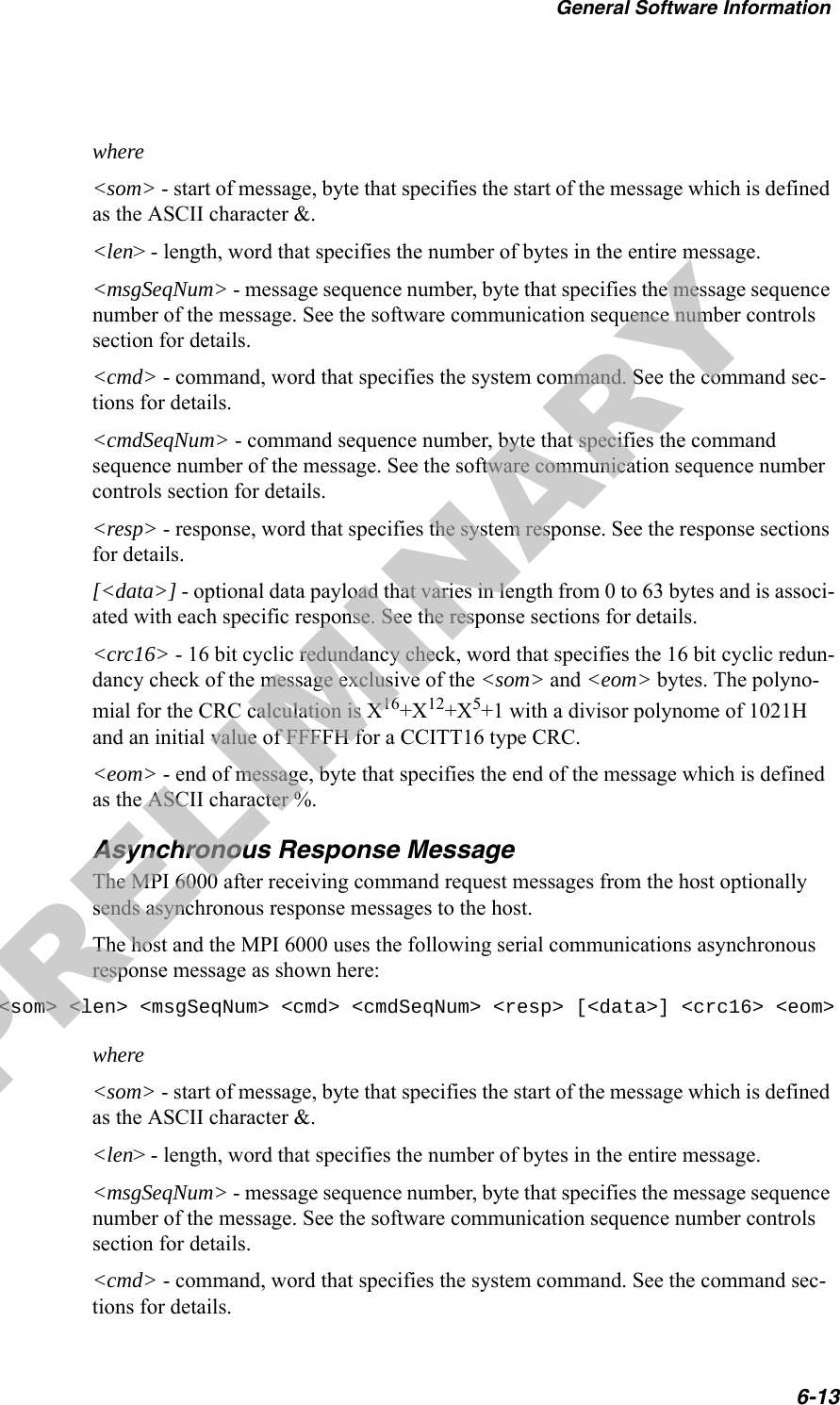 General Software Information6-13where&lt;som&gt; - start of message, byte that specifies the start of the message which is defined as the ASCII character &amp;.&lt;len&gt; - length, word that specifies the number of bytes in the entire message.&lt;msgSeqNum&gt; - message sequence number, byte that specifies the message sequence number of the message. See the software communication sequence number controls section for details.&lt;cmd&gt; - command, word that specifies the system command. See the command sec-tions for details.&lt;cmdSeqNum&gt; - command sequence number, byte that specifies the command sequence number of the message. See the software communication sequence number controls section for details.&lt;resp&gt; - response, word that specifies the system response. See the response sections for details.[&lt;data&gt;] - optional data payload that varies in length from 0 to 63 bytes and is associ-ated with each specific response. See the response sections for details.&lt;crc16&gt; - 16 bit cyclic redundancy check, word that specifies the 16 bit cyclic redun-dancy check of the message exclusive of the &lt;som&gt; and &lt;eom&gt; bytes. The polyno-mial for the CRC calculation is X16+X12+X5+1 with a divisor polynome of 1021H and an initial value of FFFFH for a CCITT16 type CRC.&lt;eom&gt; - end of message, byte that specifies the end of the message which is defined as the ASCII character %.Asynchronous Response MessageThe MPI 6000 after receiving command request messages from the host optionally sends asynchronous response messages to the host.The host and the MPI 6000 uses the following serial communications asynchronous response message as shown here:&lt;som&gt; &lt;len&gt; &lt;msgSeqNum&gt; &lt;cmd&gt; &lt;cmdSeqNum&gt; &lt;resp&gt; [&lt;data&gt;] &lt;crc16&gt; &lt;eom&gt;where&lt;som&gt; - start of message, byte that specifies the start of the message which is defined as the ASCII character &amp;.&lt;len&gt; - length, word that specifies the number of bytes in the entire message.&lt;msgSeqNum&gt; - message sequence number, byte that specifies the message sequence number of the message. See the software communication sequence number controls section for details.&lt;cmd&gt; - command, word that specifies the system command. See the command sec-tions for details.PRELIMINARY