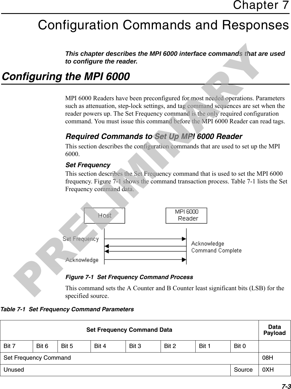 7-3Chapter 7Configuration Commands and ResponsesThis chapter describes the MPI 6000 interface commands that are used to configure the reader.Configuring the MPI 6000MPI 6000 Readers have been preconfigured for most needed operations. Parameters such as attenuation, step-lock settings, and tag command sequences are set when the reader powers up. The Set Frequency command is the only required configuration command. You must issue this command before the MPI 6000 Reader can read tags.Required Commands to Set Up MPI 6000 ReaderThis section describes the configuration commands that are used to set up the MPI 6000.Set FrequencyThis section describes the Set Frequency command that is used to set the MPI 6000 frequency. Figure 7-1 shows the command transaction process. Table 7-1 lists the Set Frequency command data.Figure 7-1  Set Frequency Command ProcessThis command sets the A Counter and B Counter least significant bits (LSB) for the specified source.Table 7-1  Set Frequency Command ParametersSet Frequency Command Data Data PayloadBit 7 Bit 6 Bit 5 Bit 4 Bit 3 Bit 2 Bit 1 Bit 0Set Frequency Command 08HUnused Source 0XHPRELIMINARY