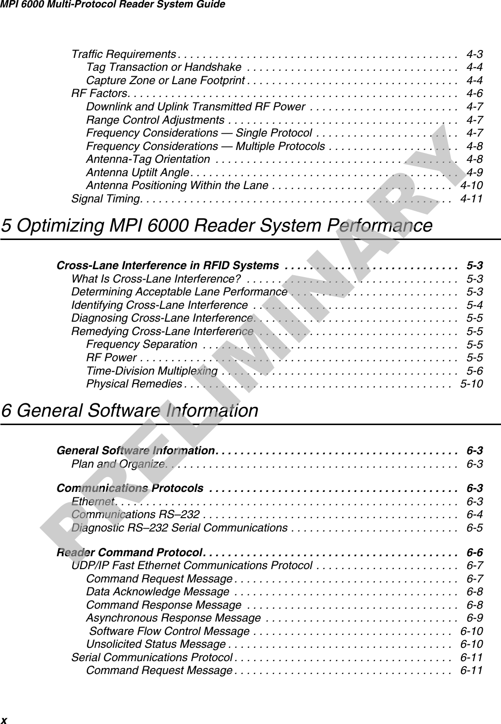 MPI 6000 Multi-Protocol Reader System GuidexTraffic Requirements . . . . . . . . . . . . . . . . . . . . . . . . . . . . . . . . . . . . . . . . . . . . .   4-3Tag Transaction or Handshake  . . . . . . . . . . . . . . . . . . . . . . . . . . . . . . . . . .   4-4Capture Zone or Lane Footprint . . . . . . . . . . . . . . . . . . . . . . . . . . . . . . . . . .   4-4RF Factors. . . . . . . . . . . . . . . . . . . . . . . . . . . . . . . . . . . . . . . . . . . . . . . . . . . . .   4-6Downlink and Uplink Transmitted RF Power  . . . . . . . . . . . . . . . . . . . . . . . .   4-7Range Control Adjustments . . . . . . . . . . . . . . . . . . . . . . . . . . . . . . . . . . . . .   4-7Frequency Considerations — Single Protocol  . . . . . . . . . . . . . . . . . . . . . . .   4-7Frequency Considerations — Multiple Protocols . . . . . . . . . . . . . . . . . . . . .   4-8Antenna-Tag Orientation  . . . . . . . . . . . . . . . . . . . . . . . . . . . . . . . . . . . . . . .   4-8Antenna Uptilt Angle. . . . . . . . . . . . . . . . . . . . . . . . . . . . . . . . . . . . . . . . . . .   4-9Antenna Positioning Within the Lane . . . . . . . . . . . . . . . . . . . . . . . . . . . . .   4-10Signal Timing. . . . . . . . . . . . . . . . . . . . . . . . . . . . . . . . . . . . . . . . . . . . . . . . . .   4-115 Optimizing MPI 6000 Reader System PerformanceCross-Lane Interference in RFID Systems  . . . . . . . . . . . . . . . . . . . . . . . . . . . .   5-3What Is Cross-Lane Interference?  . . . . . . . . . . . . . . . . . . . . . . . . . . . . . . . . . .   5-3Determining Acceptable Lane Performance . . . . . . . . . . . . . . . . . . . . . . . . . . .   5-3Identifying Cross-Lane Interference  . . . . . . . . . . . . . . . . . . . . . . . . . . . . . . . . .   5-4Diagnosing Cross-Lane Interference. . . . . . . . . . . . . . . . . . . . . . . . . . . . . . . . .   5-5Remedying Cross-Lane Interference  . . . . . . . . . . . . . . . . . . . . . . . . . . . . . . . .   5-5Frequency Separation  . . . . . . . . . . . . . . . . . . . . . . . . . . . . . . . . . . . . . . . . .   5-5RF Power . . . . . . . . . . . . . . . . . . . . . . . . . . . . . . . . . . . . . . . . . . . . . . . . . . .   5-5Time-Division Multiplexing  . . . . . . . . . . . . . . . . . . . . . . . . . . . . . . . . . . . . . .   5-6Physical Remedies . . . . . . . . . . . . . . . . . . . . . . . . . . . . . . . . . . . . . . . . . . .   5-106 General Software InformationGeneral Software Information. . . . . . . . . . . . . . . . . . . . . . . . . . . . . . . . . . . . . . .   6-3Plan and Organize. . . . . . . . . . . . . . . . . . . . . . . . . . . . . . . . . . . . . . . . . . . . . . .   6-3Communications Protocols  . . . . . . . . . . . . . . . . . . . . . . . . . . . . . . . . . . . . . . . .   6-3Ethernet. . . . . . . . . . . . . . . . . . . . . . . . . . . . . . . . . . . . . . . . . . . . . . . . . . . . . . .   6-3Communications RS–232 . . . . . . . . . . . . . . . . . . . . . . . . . . . . . . . . . . . . . . . . .   6-4Diagnostic RS–232 Serial Communications . . . . . . . . . . . . . . . . . . . . . . . . . . .   6-5Reader Command Protocol. . . . . . . . . . . . . . . . . . . . . . . . . . . . . . . . . . . . . . . . .   6-6UDP/IP Fast Ethernet Communications Protocol . . . . . . . . . . . . . . . . . . . . . . .   6-7Command Request Message . . . . . . . . . . . . . . . . . . . . . . . . . . . . . . . . . . . .   6-7Data Acknowledge Message  . . . . . . . . . . . . . . . . . . . . . . . . . . . . . . . . . . . .   6-8Command Response Message  . . . . . . . . . . . . . . . . . . . . . . . . . . . . . . . . . .   6-8Asynchronous Response Message  . . . . . . . . . . . . . . . . . . . . . . . . . . . . . . .   6-9 Software Flow Control Message . . . . . . . . . . . . . . . . . . . . . . . . . . . . . . . .   6-10Unsolicited Status Message . . . . . . . . . . . . . . . . . . . . . . . . . . . . . . . . . . . .   6-10Serial Communications Protocol . . . . . . . . . . . . . . . . . . . . . . . . . . . . . . . . . . .   6-11Command Request Message . . . . . . . . . . . . . . . . . . . . . . . . . . . . . . . . . . .   6-11PRELIMINARY