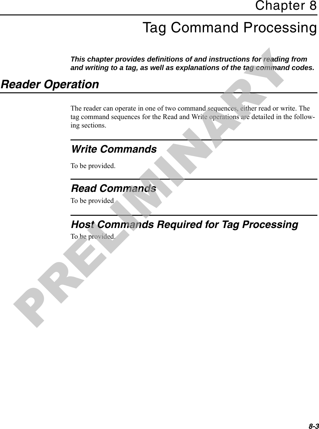 8-3Chapter 8Tag Command ProcessingThis chapter provides definitions of and instructions for reading from and writing to a tag, as well as explanations of the tag command codes.Reader OperationThe reader can operate in one of two command sequences, either read or write. The tag command sequences for the Read and Write operations are detailed in the follow-ing sections.Write CommandsTo be provided.Read CommandsTo be providedHost Commands Required for Tag ProcessingTo be provided.PRELIMINARY