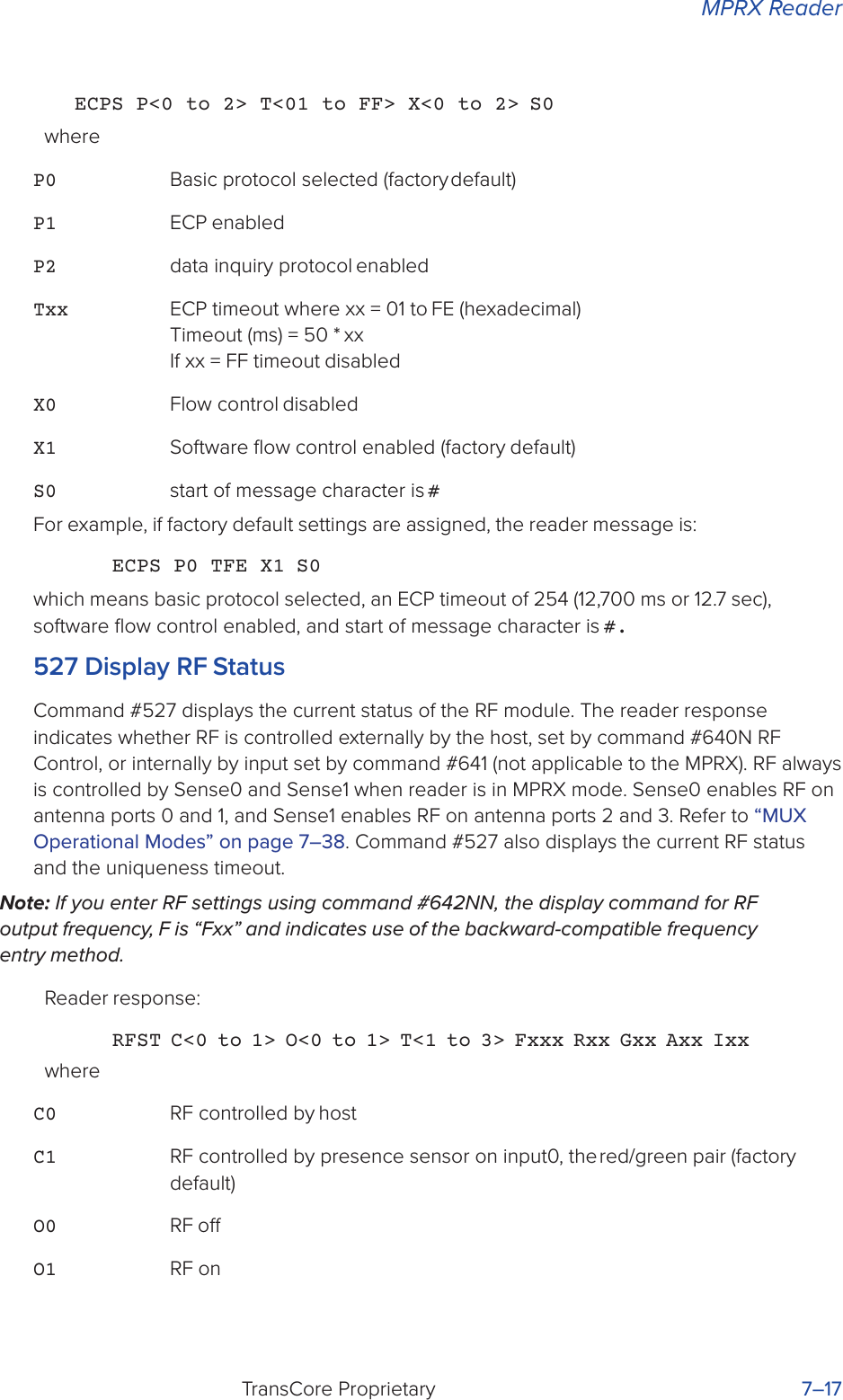 MPRX ReaderTransCore Proprietary 7–17ECPS P&lt;0 to 2&gt; T&lt;01 to FF&gt; X&lt;0 to 2&gt; S0whereP0 Basic protocol selected (factory default)P1 ECP enabledP2 data inquiry protocol enabledTxx ECP timeout where xx = 01 to FE (hexadecimal)  Timeout (ms) = 50 * xx If xx = FF timeout disabledX0 Flow control disabledX1 Software ﬂow control enabled (factory default)S0 start of message character is #For example, if factory default settings are assigned, the reader message is:ECPS P0 TFE X1 S0which means basic protocol selected, an ECP timeout of 254 (12,700 ms or 12.7 sec), software ﬂow control enabled, and start of message character is #.527 Display RF StatusCommand #527 displays the current status of the RF module. The reader response indicates whether RF is controlled externally by the host, set by command #640N RF Control, or internally by input set by command #641 (not applicable to the MPRX). RF always is controlled by Sense0 and Sense1 when reader is in MPRX mode. Sense0 enables RF on antenna ports 0 and 1, and Sense1 enables RF on antenna ports 2 and 3. Refer to “MUX Operational Modes” on page 7–38. Command #527 also displays the current RF status and the uniqueness timeout.Note: If you enter RF settings using command #642NN, the display command for RF output frequency, F is “Fxx” and indicates use of the backward-compatible frequency entry method.Reader response:RFST C&lt;0 to 1&gt; O&lt;0 to 1&gt; T&lt;1 to 3&gt; Fxxx Rxx Gxx Axx IxxwhereC0 RF controlled by hostC1 RF controlled by presence sensor on input0, the red/green pair (factory default)O0 RF oO1 RF on