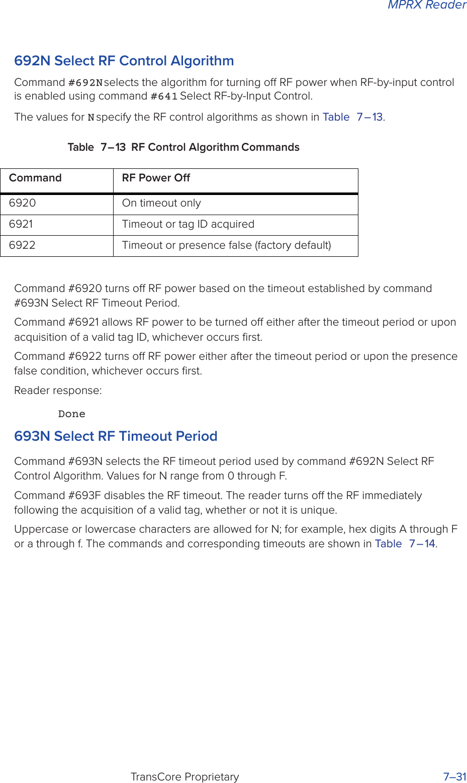 MPRX ReaderTransCore Proprietary 7–31692N Select RF Control AlgorithmCommand #692N selects the algorithm for turning o RF power when RF-by-input control is enabled using command #641 Select RF-by-Input Control.The values for N specify the RF control algorithms as shown in Table 7 – 13.Table 7 – 13 RF Control Algorithm CommandsCommand #6920 turns o RF power based on the timeout established by command #693N Select RF Timeout Period.Command #6921 allows RF power to be turned o either after the timeout period or upon acquisition of a valid tag ID, whichever occurs ﬁrst.Command #6922 turns o RF power either after the timeout period or upon the presence false condition, whichever occurs ﬁrst.Reader response:Done693N Select RF Timeout PeriodCommand #693N selects the RF timeout period used by command #692N Select RF Control Algorithm. Values for N range from 0 through F.Command #693F disables the RF timeout. The reader turns o the RF immediately following the acquisition of a valid tag, whether or not it is unique.Uppercase or lowercase characters are allowed for N; for example, hex digits A through F or a through f. The commands and corresponding timeouts are shown in Table 7 – 14.Command RF Power O6920 On timeout only6921 Timeout or tag ID acquired6922 Timeout or presence false (factory default)