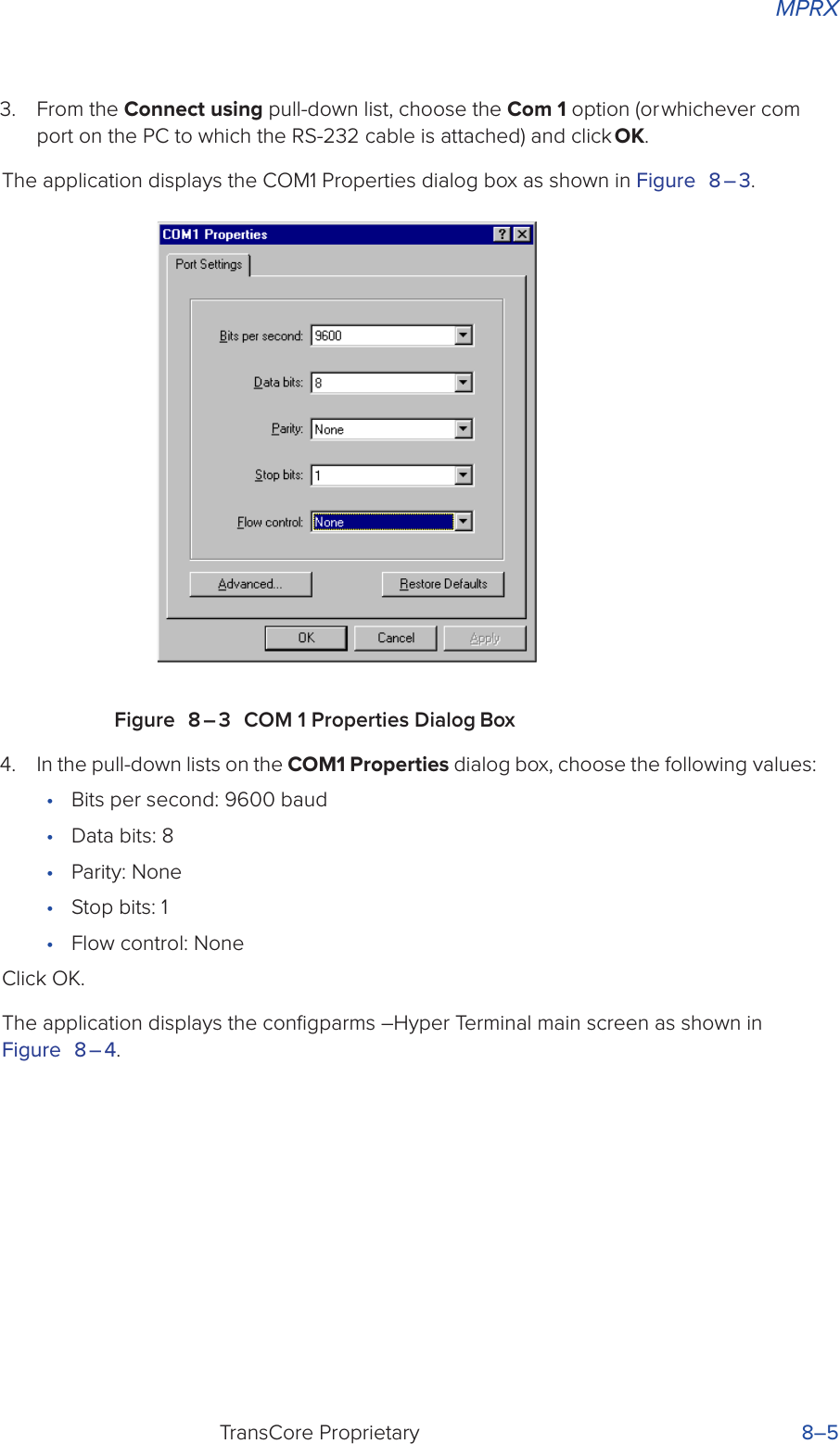 MPRXTransCore Proprietary 8–53.  From the Connect using pull-down list, choose the Com 1 option (or whichever com port on the PC to which the RS-232 cable is attached) and click OK.The application displays the COM1 Properties dialog box as shown in Figure 8 – 3.Figure 8 – 3 COM 1 Properties Dialog Box4.  In the pull-down lists on the COM1 Properties dialog box, choose the following values:•  Bits per second: 9600 baud•  Data bits: 8•  Parity: None•  Stop bits: 1•  Flow control: None Click OK.The application displays the conﬁgparms –Hyper Terminal main screen as shown in Figure 8 – 4.