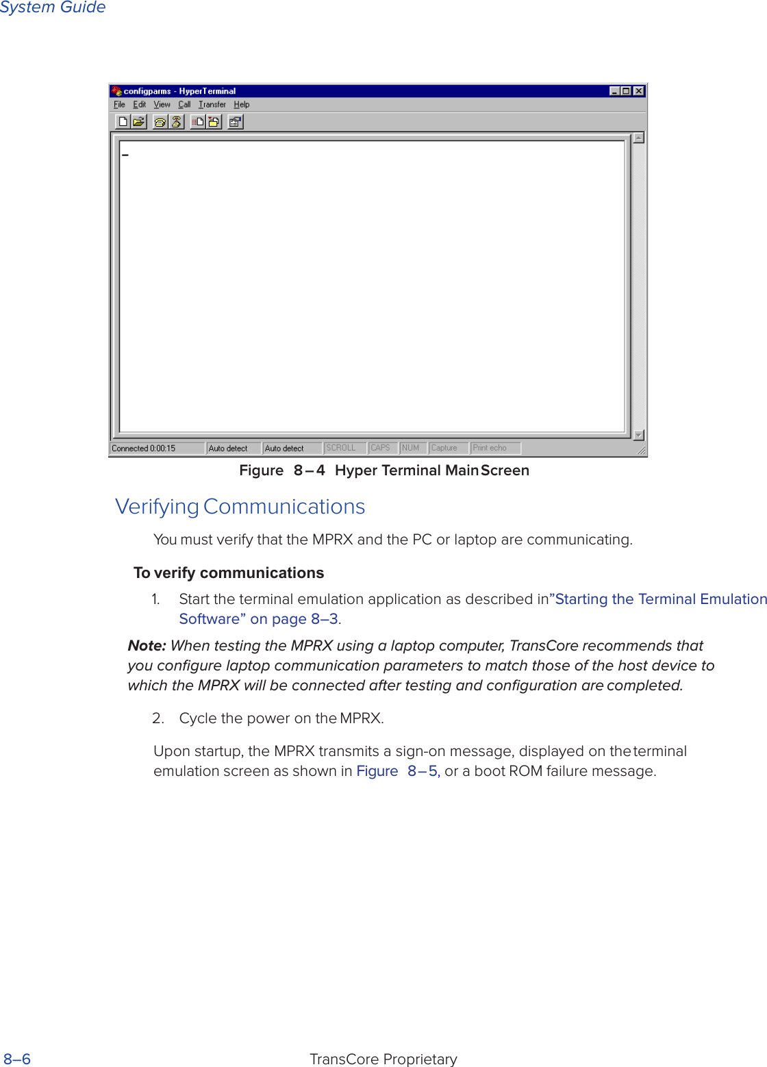 System GuideTransCore Proprietary 8–6Figure 8 – 4 Hyper Terminal Main ScreenVerifying CommunicationsYou must verify that the MPRX and the PC or laptop are communicating.To verify communications1.  Start the terminal emulation application as described in”Starting the Terminal Emulation Software” on page 8–3.Note: When testing the MPRX using a laptop computer, TransCore recommends that you conﬁgure laptop communication parameters to match those of the host device to which the MPRX will be connected after testing and conﬁguration are completed.2.  Cycle the power on the MPRX.Upon startup, the MPRX transmits a sign-on message, displayed on the terminal emulation screen as shown in Figure 8 – 5, or a boot ROM failure message.