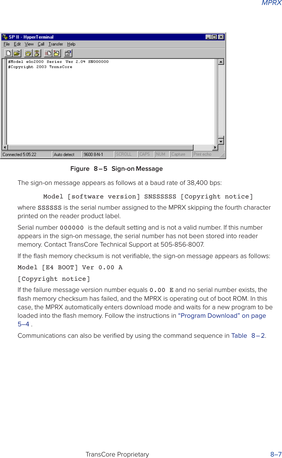 MPRXTransCore Proprietary 8–7Figure 8 – 5 Sign-on MessageThe sign-on message appears as follows at a baud rate of 38,400 bps:Model [software version] SNSSSSSS [Copyright notice]where SSSSSS is the serial number assigned to the MPRX skipping the fourth character printed on the reader product label.Serial number 000000 is the default setting and is not a valid number. If this number appears in the sign-on message, the serial number has not been stored into reader memory. Contact TransCore Technical Support at 505-856-8007.If the ﬂash memory checksum is not veriﬁable, the sign-on message appears as follows:Model [E4 BOOT] Ver 0.00 A[Copyright notice]If the failure message version number equals 0.00 E and no serial number exists, the ﬂash memory checksum has failed, and the MPRX is operating out of boot ROM. In this case, the MPRX automatically enters download mode and waits for a new program to be loaded into the ﬂash memory. Follow the instructions in “Program Download” on page 5–4 .Communications can also be veriﬁed by using the command sequence in Table 8 – 2.
