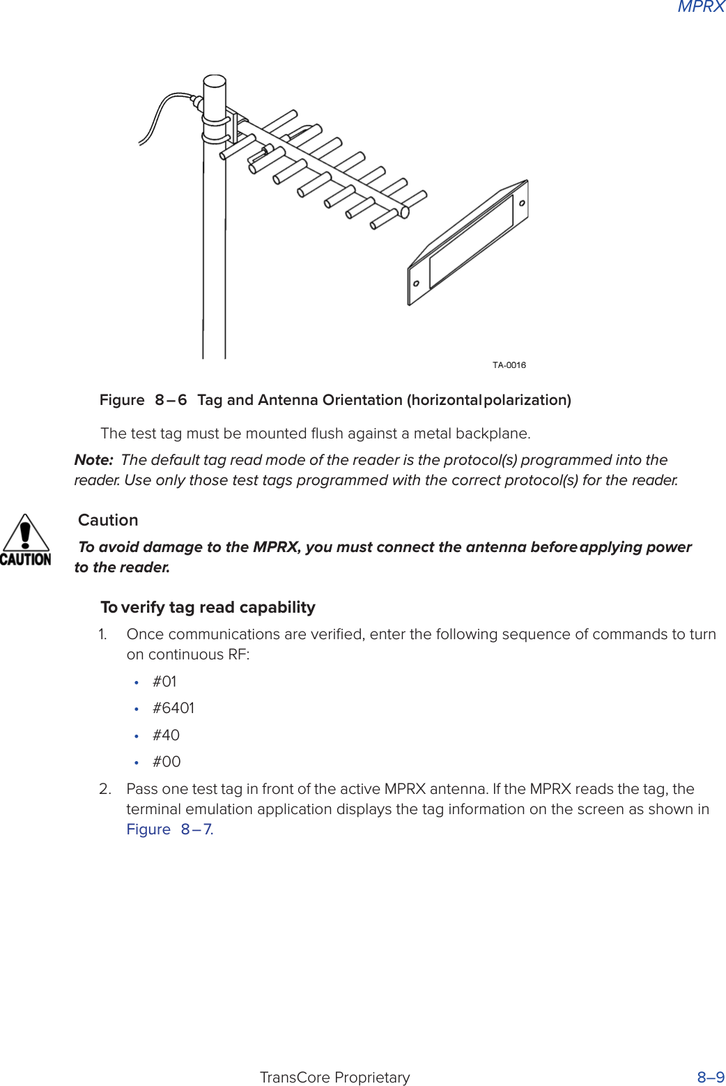 MPRXTransCore Proprietary 8–9Figure 8 – 6 Tag and Antenna Orientation (horizontal polarization)The test tag must be mounted ﬂush against a metal backplane.Note:  The default tag read mode of the reader is the protocol(s) programmed into the reader. Use only those test tags programmed with the correct protocol(s) for the reader.CautionTo avoid damage to the MPRX, you must connect the antenna before applying power to the reader.To verify tag read capability1.  Once communications are veriﬁed, enter the following sequence of commands to turn on continuous RF:•  #01•  #6401•  #40•  #002.  Pass one test tag in front of the active MPRX antenna. If the MPRX reads the tag, the terminal emulation application displays the tag information on the screen as shown in Figure 8 – 7.