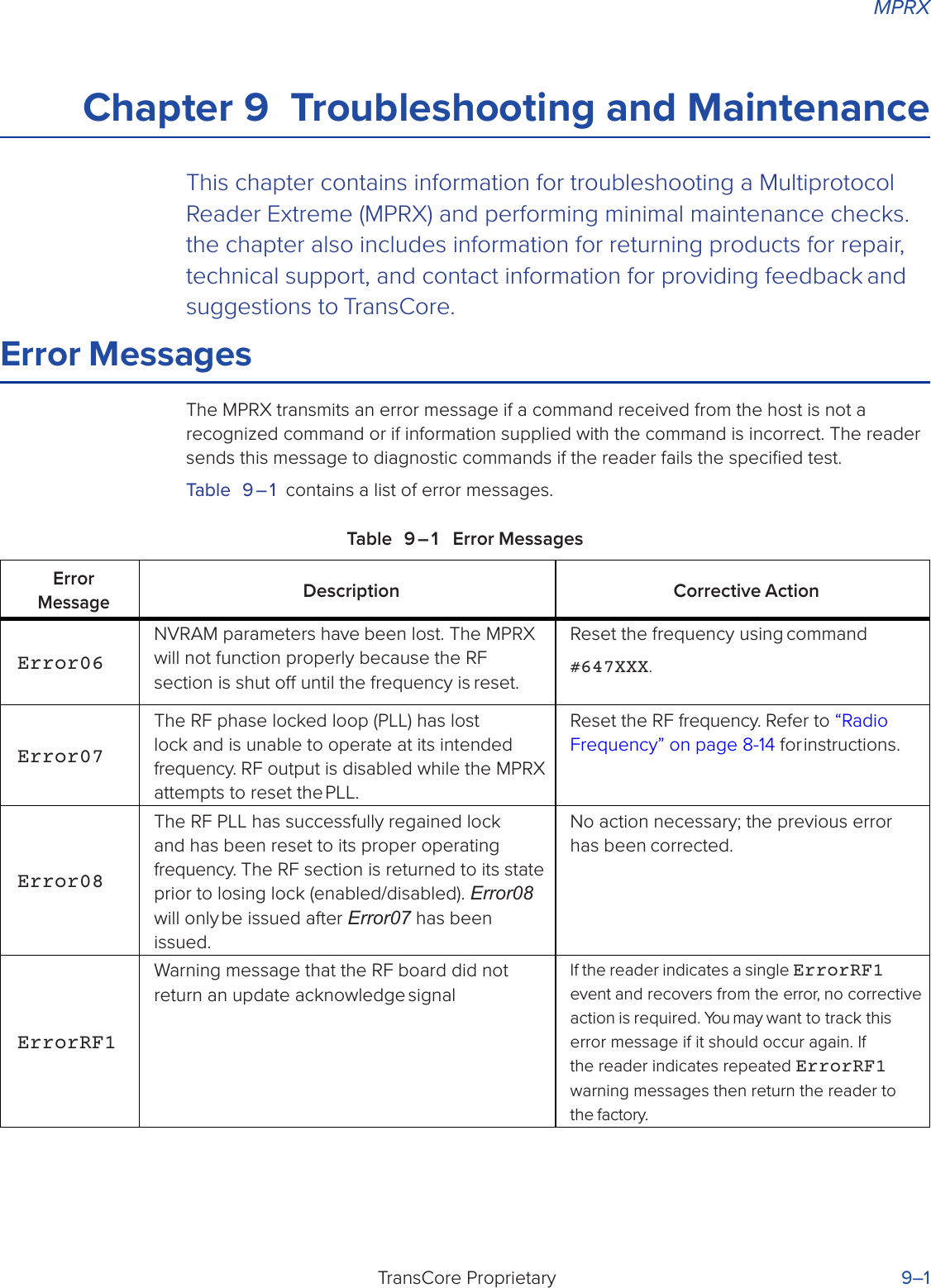 MPRXTransCore Proprietary 9–1 Chapter 9  Troubleshooting and MaintenanceThis chapter contains information for troubleshooting a Multiprotocol Reader Extreme (MPRX) and performing minimal maintenance checks. the chapter also includes information for returning products for repair, technical support, and contact information for providing feedback and suggestions to TransCore.Error MessagesThe MPRX transmits an error message if a command received from the host is not a recognized command or if information supplied with the command is incorrect. The reader sends this message to diagnostic commands if the reader fails the speciﬁed test.Table 9 – 1  contains a list of error messages.Table 9 – 1  Error MessagesError MessageDescription Corrective ActionError06NVRAM parameters have been lost. The MPRX will not function properly because the RF section is shut o until the frequency is reset.Reset the frequency using command#647XXX.Error07The RF phase locked loop (PLL) has lost lock and is unable to operate at its intended frequency. RF output is disabled while the MPRX attempts to reset the PLL.Reset the RF frequency. Refer to “Radio Frequency” on page 8-14 for instructions.Error08The RF PLL has successfully regained lock and has been reset to its proper operating frequency. The RF section is returned to its state prior to losing lock (enabled/disabled). Error08 will only be issued after Error07 has been issued.No action necessary; the previous error has been corrected.ErrorRF1Warning message that the RF board did not return an update acknowledge signalIf the reader indicates a single ErrorRF1 event and recovers from the error, no corrective action is required. You may want to track this error message if it should occur again. If the reader indicates repeated ErrorRF1 warning messages then return the reader to the factory.