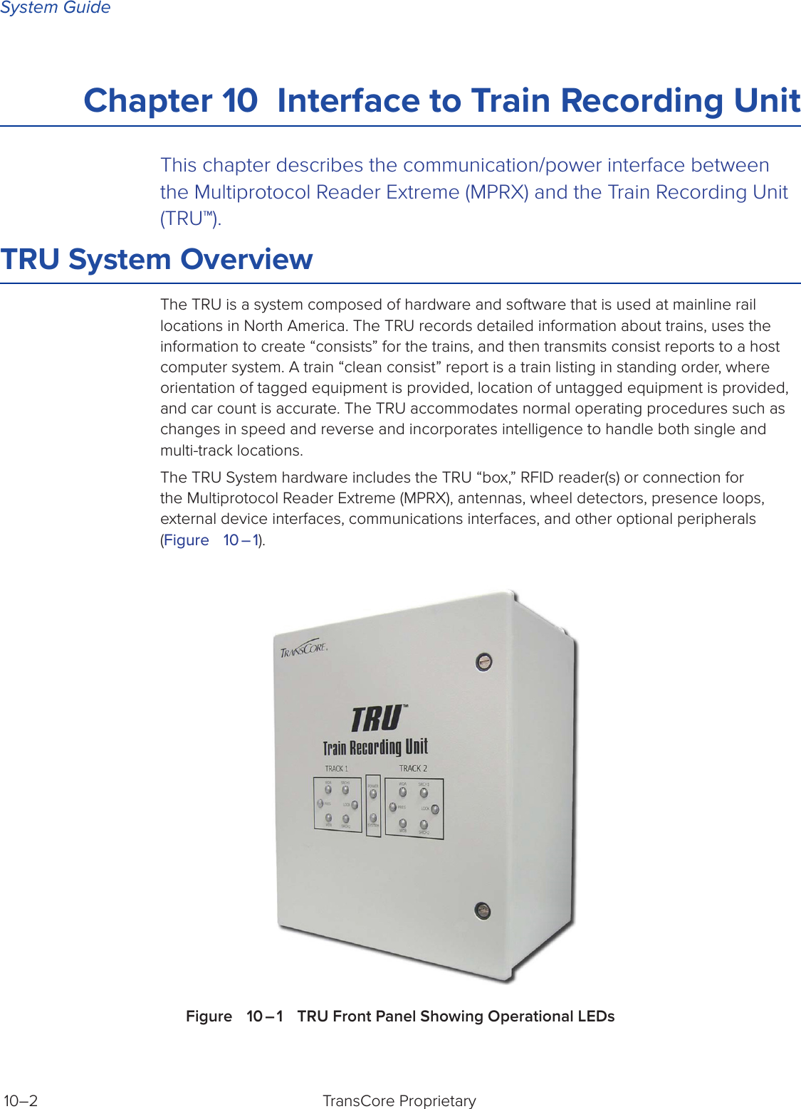 System GuideTransCore Proprietary 10–2Chapter 10  Interface to Train Recording Unit This chapter describes the communication/power interface between the Multiprotocol Reader Extreme (MPRX) and the Train Recording Unit (TRU™).TRU System OverviewThe TRU is a system composed of hardware and software that is used at mainline rail locations in North America. The TRU records detailed information about trains, uses the information to create “consists” for the trains, and then transmits consist reports to a host computer system. A train “clean consist” report is a train listing in standing order, where orientation of tagged equipment is provided, location of untagged equipment is provided, and car count is accurate. The TRU accommodates normal operating procedures such as changes in speed and reverse and incorporates intelligence to handle both single and multi-track locations.The TRU System hardware includes the TRU “box,” RFID reader(s) or connection for the Multiprotocol Reader Extreme (MPRX), antennas, wheel detectors, presence loops, external device interfaces, communications interfaces, and other optional peripherals (Figure   10 – 1).Figure   10 – 1   TRU Front Panel Showing Operational LEDs