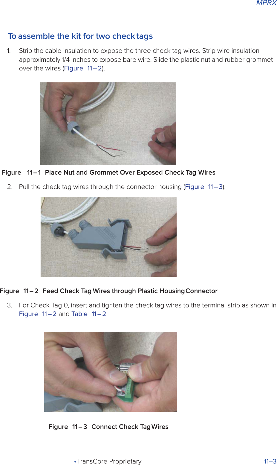 MPRX• TransCore Proprietary 11–3To assemble the kit for two check tags1.  Strip the cable insulation to expose the three check tag wires. Strip wire insulation approximately 1/4 inches to expose bare wire. Slide the plastic nut and rubber grommet over the wires (Figure 11 – 2).Figure   11 – 1  Place Nut and Grommet Over Exposed Check Tag Wires2.  Pull the check tag wires through the connector housing (Figure 11 – 3).Figure 11 – 2 Feed Check Tag Wires through Plastic Housing Connector3.  For Check Tag 0, insert and tighten the check tag wires to the terminal strip as shown in Figure 11 – 2 and Table 11 – 2.Figure 11 – 3 Connect Check Tag Wires