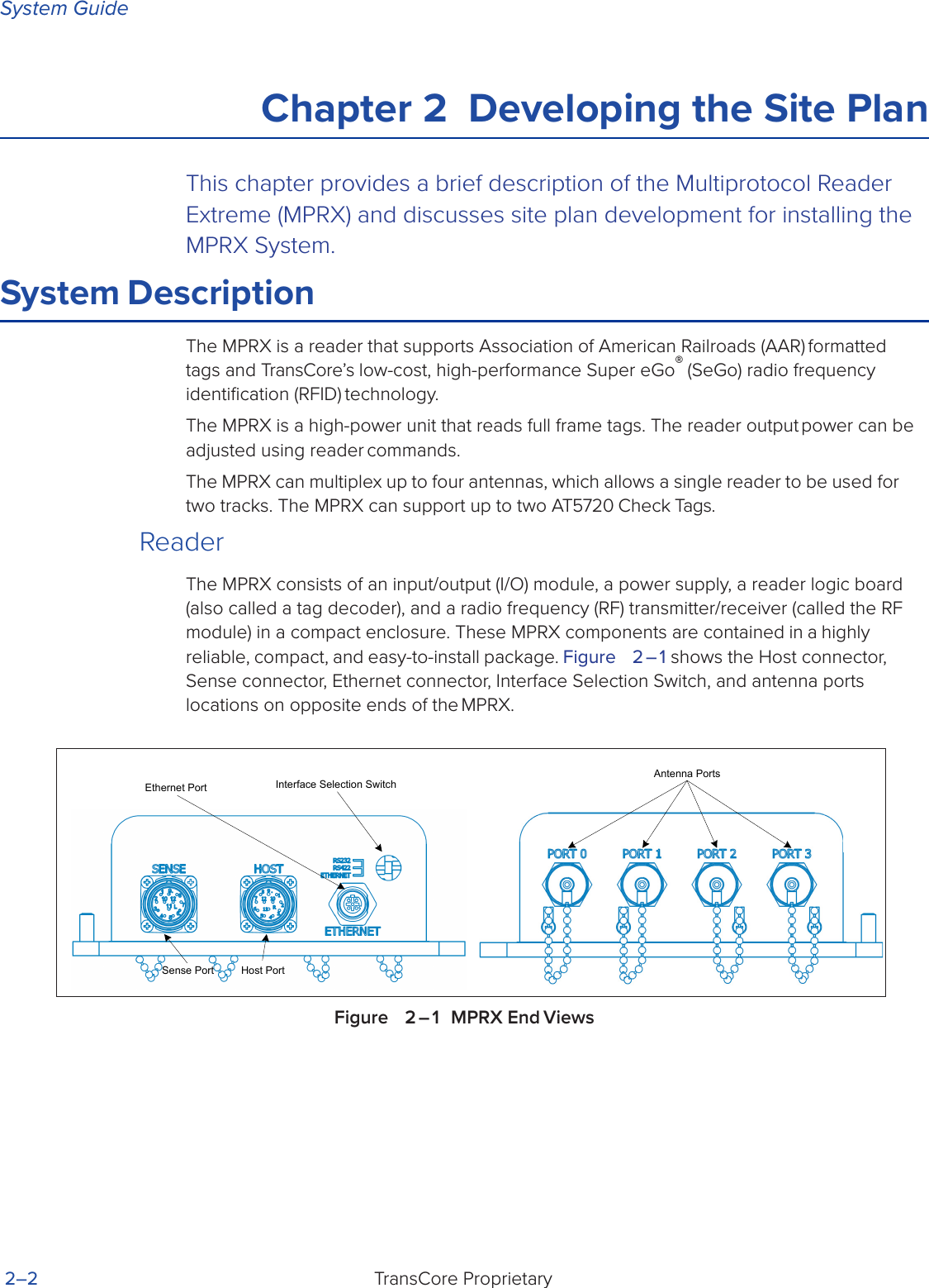 System GuideTransCore Proprietary 2–2Chapter 2  Developing the Site PlanThis chapter provides a brief description of the Multiprotocol Reader Extreme (MPRX) and discusses site plan development for installing the MPRX System.System DescriptionThe MPRX is a reader that supports Association of American Railroads (AAR) formatted tags and TransCore’s low-cost, high-performance Super eGo® (SeGo) radio frequency identiﬁcation (RFID) technology.The MPRX is a high-power unit that reads full frame tags. The reader output power can be adjusted using reader commands.The MPRX can multiplex up to four antennas, which allows a single reader to be used for two tracks. The MPRX can support up to two AT5720 Check Tags.ReaderThe MPRX consists of an input/output (I/O) module, a power supply, a reader logic board (also called a tag decoder), and a radio frequency (RF) transmitter/receiver (called the RF module) in a compact enclosure. These MPRX components are contained in a highly reliable, compact, and easy-to-install package. Figure   2 – 1 shows the Host connector, Sense connector, Ethernet connector, Interface Selection Switch, and antenna ports locations on opposite ends of the MPRX.Figure   2 – 1  MPRX End ViewsAntenna PortsInterface Selection SwitchHost PortSense PortEthernet Port
