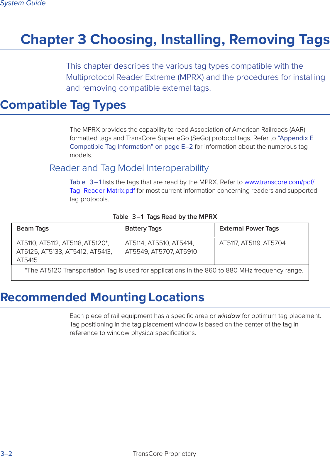 System GuideTransCore Proprietary3–2Chapter 3 Choosing, Installing, Removing TagsThis chapter describes the various tag types compatible with the Multiprotocol Reader Extreme (MPRX) and the procedures for installing and removing compatible external tags.Compatible Tag TypesThe MPRX provides the capability to read Association of American Railroads (AAR) formatted tags and TransCore Super eGo (SeGo) protocol tags. Refer to “Appendix E  Compatible Tag Information” on page E–2 for information about the numerous tag models.Reader and Tag Model InteroperabilityTable 3 – 1 lists the tags that are read by the MPRX. Refer to www.transcore.com/pdf/Tag- Reader-Matrix.pdf for most current information concerning readers and supported tag protocols.Table 3 – 1 Tags Read by the MPRXRecommended Mounting LocationsEach piece of rail equipment has a speciﬁc area or window for optimum tag placement. Tag positioning in the tag placement window is based on the center of the tag in reference to window physical speciﬁcations.Beam Tags Battery Tags External Power TagsAT5110, AT5112, AT5118, AT5120*, AT5125, AT5133, AT5412, AT5413, AT5415AT5114, AT5510, AT5414, AT5549, AT5707, AT5910AT5117, AT5119, AT5704*The AT5120 Transportation Tag is used for applications in the 860 to 880 MHz frequency range.
