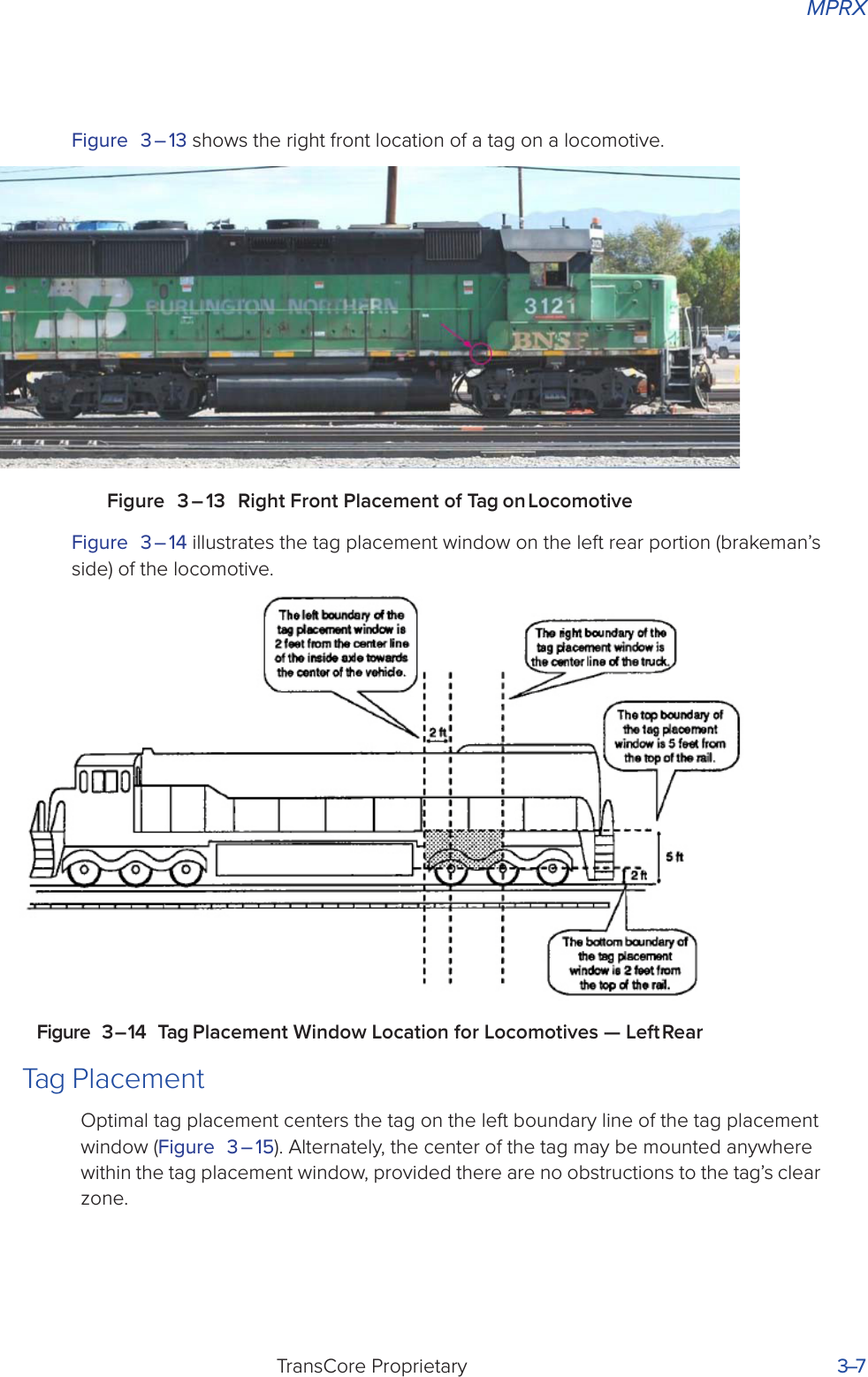MPRXTransCore Proprietary 3–7Figure 3 – 13 shows the right front location of a tag on a locomotive.Figure 3 – 13 Right Front Placement of Tag on LocomotiveFigure 3 – 14 illustrates the tag placement window on the left rear portion (brakeman’s side) of the locomotive.Figure 3 – 14 Tag Placement Window Location for Locomotives — Left RearTag PlacementOptimal tag placement centers the tag on the left boundary line of the tag placement window (Figure 3 – 15). Alternately, the center of the tag may be mounted anywhere within the tag placement window, provided there are no obstructions to the tag’s clear zone.