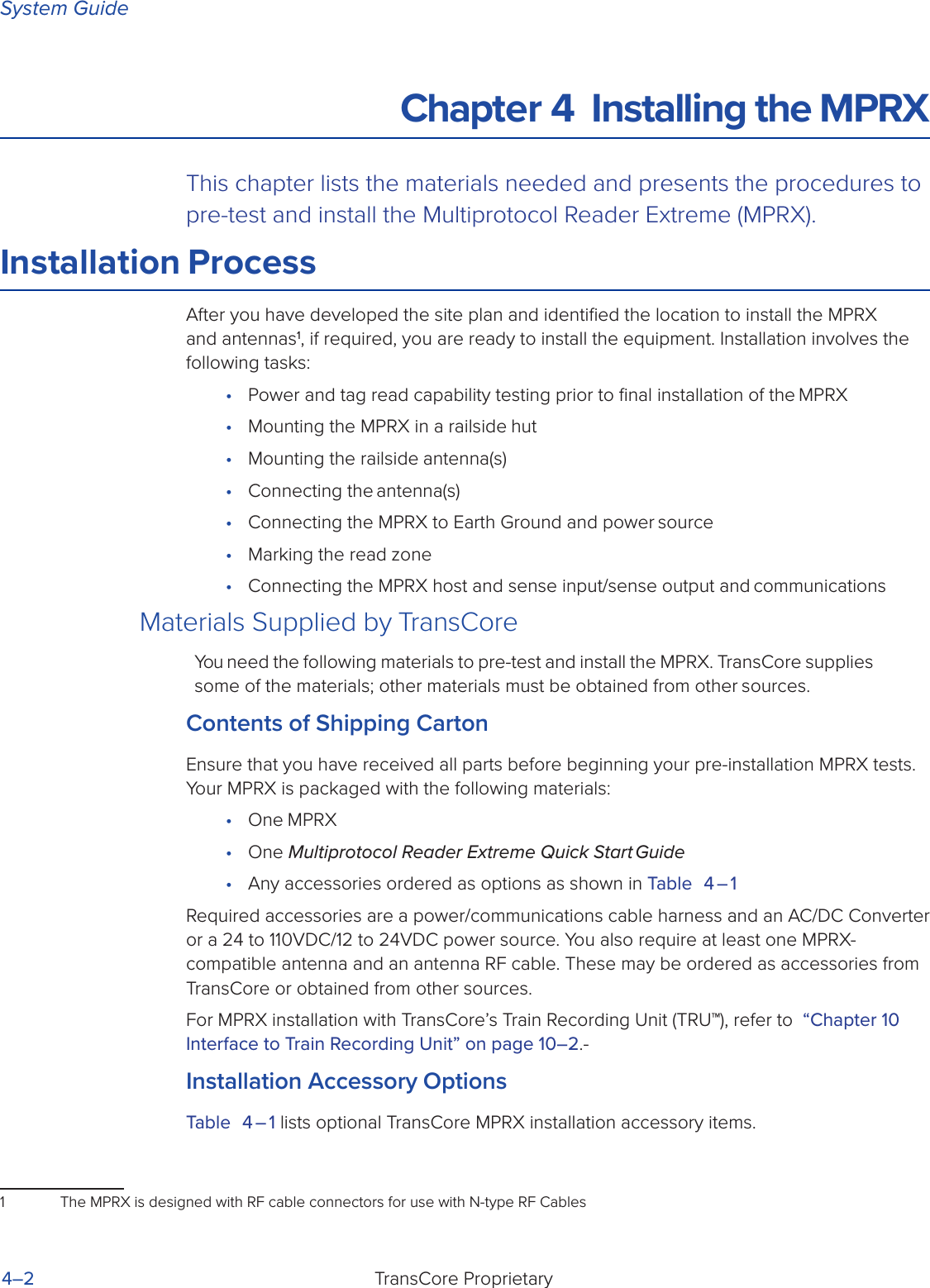 System GuideTransCore Proprietary4–2Chapter 4  Installing the MPRXThis chapter lists the materials needed and presents the procedures to pre-test and install the Multiprotocol Reader Extreme (MPRX).Installation ProcessAfter you have developed the site plan and identiﬁed the location to install the MPRX and antennas1, if required, you are ready to install the equipment. Installation involves the following tasks:•  Power and tag read capability testing prior to ﬁnal installation of the MPRX•  Mounting the MPRX in a railside hut•  Mounting the railside antenna(s)•  Connecting the antenna(s)•  Connecting the MPRX to Earth Ground and power source•  Marking the read zone•  Connecting the MPRX host and sense input/sense output and communicationsMaterials Supplied by TransCoreYou need the following materials to pre-test and install the MPRX. TransCore supplies some of the materials; other materials must be obtained from other sources.Contents of Shipping CartonEnsure that you have received all parts before beginning your pre-installation MPRX tests. Your MPRX is packaged with the following materials:•  One MPRX•  One Multiprotocol Reader Extreme Quick Start Guide•  Any accessories ordered as options as shown in Table 4 – 1Required accessories are a power/communications cable harness and an AC/DC Converter or a 24 to 110VDC/12 to 24VDC power source. You also require at least one MPRX-compatible antenna and an antenna RF cable. These may be ordered as accessories from TransCore or obtained from other sources.For MPRX installation with TransCore’s Train Recording Unit (TRU™), refer to  “Chapter 10  Interface to Train Recording Unit” on page 10–2.-Installation Accessory OptionsTable 4 – 1 lists optional TransCore MPRX installation accessory items.1  The MPRX is designed with RF cable connectors for use with N-type RF Cables