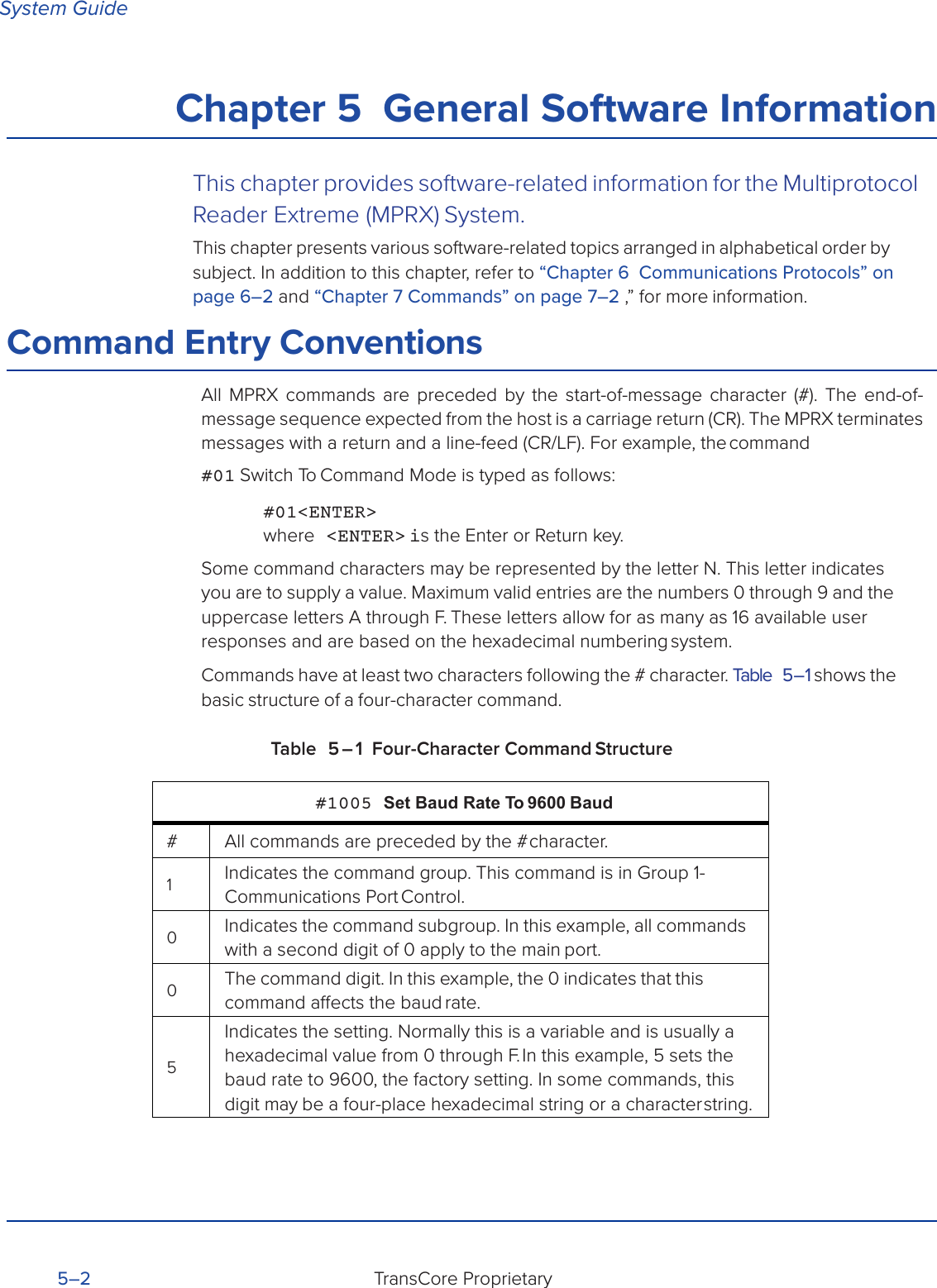 System GuideTransCore Proprietary 5–2 Chapter 5  General Software InformationThis chapter provides software-related information for the Multiprotocol Reader Extreme (MPRX) System.This chapter presents various software-related topics arranged in alphabetical order by subject. In addition to this chapter, refer to “Chapter 6  Communications Protocols” on page 6–2 and “Chapter 7 Commands” on page 7–2 ,” for more information.Command Entry ConventionsAll MPRX commands are preceded by the start-of-message character (#). The end-of- message sequence expected from the host is a carriage return (CR). The MPRX terminates messages with a return and a line-feed (CR/LF). For example, the command#01 Switch To Command Mode is typed as follows:#01&lt;ENTER&gt; where  &lt;ENTER&gt; is the Enter or Return key.Some command characters may be represented by the letter N. This letter indicates you are to supply a value. Maximum valid entries are the numbers 0 through 9 and the uppercase letters A through F. These letters allow for as many as 16 available user responses and are based on the hexadecimal numbering system.Commands have at least two characters following the # character. Table 5 – 1 shows the basic structure of a four-character command.Table 5 – 1 Four-Character Command Structure#1005 Set Baud Rate To 9600 Baud# All commands are preceded by the # character.1Indicates the command group. This command is in Group 1- Communications  Port Control.0Indicates the command subgroup. In this example, all commands with a second digit of 0 apply to the main port.0The command digit. In this example, the 0 indicates that this command aects the baud rate.5Indicates the setting. Normally this is a variable and is usually a hexadecimal value from 0 through F. In this example, 5 sets the baud rate to 9600, the factory setting. In some commands, this digit may be a four-place hexadecimal string or a character string.
