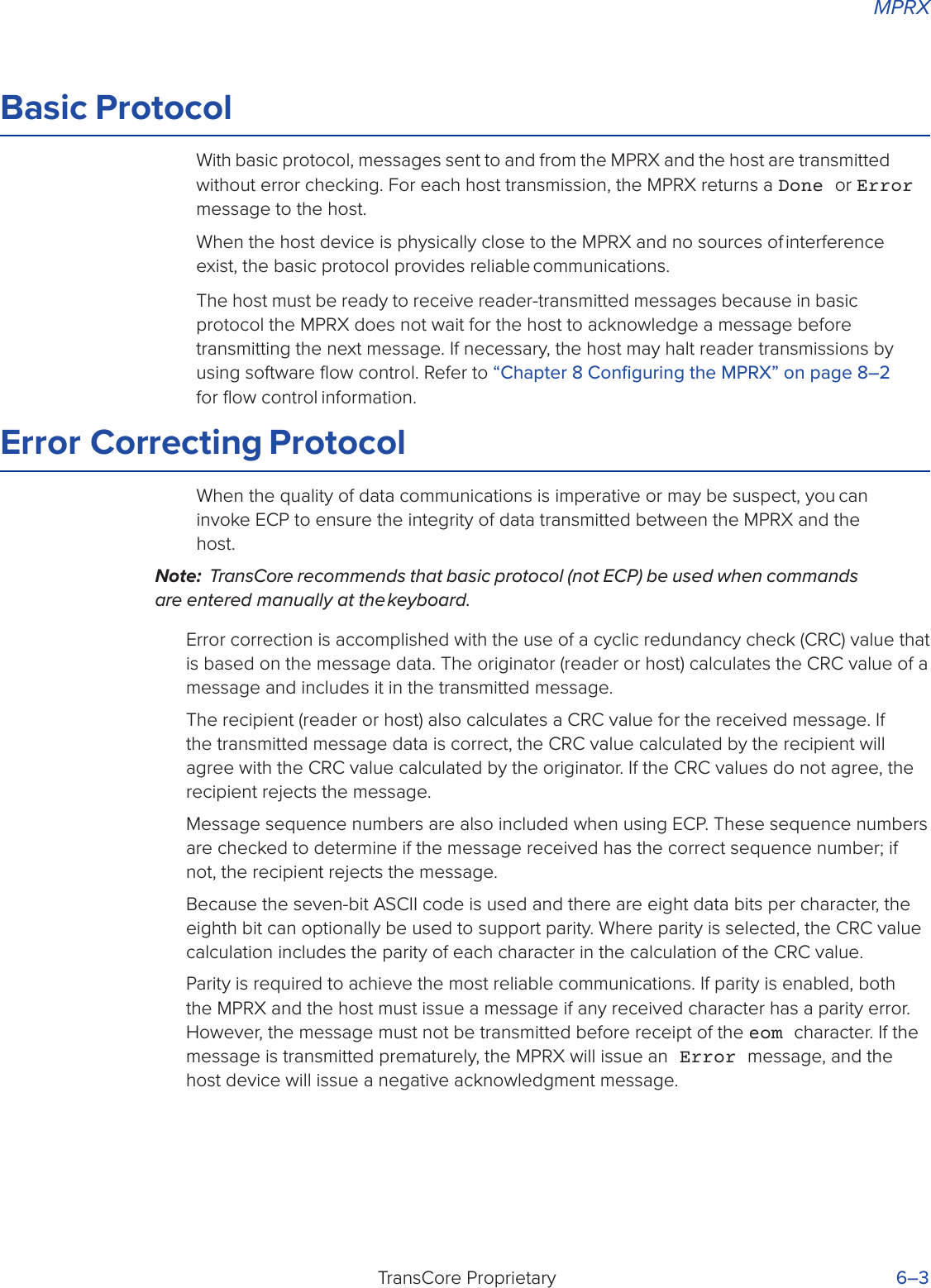 MPRXTransCore Proprietary 6–3Basic ProtocolWith basic protocol, messages sent to and from the MPRX and the host are transmitted without error checking. For each host transmission, the MPRX returns a Done or Error message to the host.When the host device is physically close to the MPRX and no sources of interference exist, the basic protocol provides reliable communications.The host must be ready to receive reader-transmitted messages because in basic protocol the MPRX does not wait for the host to acknowledge a message before transmitting the next message. If necessary, the host may halt reader transmissions by using software ﬂow control. Refer to “Chapter 8 Conﬁguring the MPRX” on page 8–2 for ﬂow control information.Error Correcting ProtocolWhen the quality of data communications is imperative or may be suspect, you can invoke ECP to ensure the integrity of data transmitted between the MPRX and the host.Note:  TransCore recommends that basic protocol (not ECP) be used when commands are entered manually at the keyboard.Error correction is accomplished with the use of a cyclic redundancy check (CRC) value that is based on the message data. The originator (reader or host) calculates the CRC value of a message and includes it in the transmitted message.The recipient (reader or host) also calculates a CRC value for the received message. If the transmitted message data is correct, the CRC value calculated by the recipient will agree with the CRC value calculated by the originator. If the CRC values do not agree, the recipient rejects the message.Message sequence numbers are also included when using ECP. These sequence numbers are checked to determine if the message received has the correct sequence number; if not, the recipient rejects the message.Because the seven-bit ASCII code is used and there are eight data bits per character, the eighth bit can optionally be used to support parity. Where parity is selected, the CRC value calculation includes the parity of each character in the calculation of the CRC value.Parity is required to achieve the most reliable communications. If parity is enabled, both the MPRX and the host must issue a message if any received character has a parity error. However, the message must not be transmitted before receipt of the eom character. If the message is transmitted prematurely, the MPRX will issue an Error message, and the host device will issue a negative acknowledgment message.