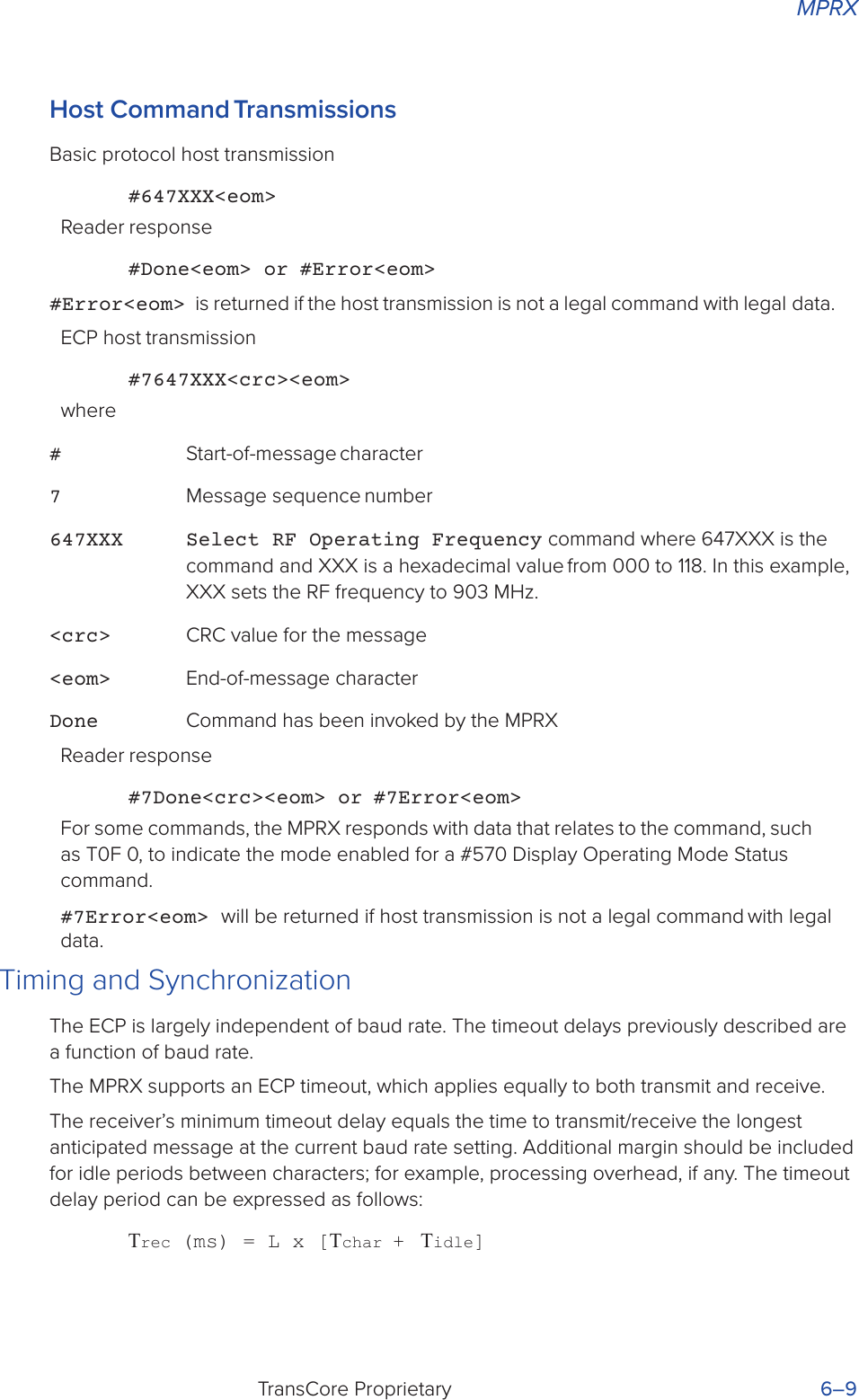 MPRXTransCore Proprietary 6–9Host  Command TransmissionsBasic protocol host transmission#647XXX&lt;eom&gt;Reader response#Done&lt;eom&gt; or #Error&lt;eom&gt;#Error&lt;eom&gt; is returned if the host transmission is not a legal command with legal data.ECP host transmission#7647XXX&lt;crc&gt;&lt;eom&gt;where# Start-of-message character7 Message sequence number647XXX  Select RF Operating Frequency command where 647XXX is the command and XXX is a hexadecimal value from 000 to 118. In this example, XXX sets the RF frequency to 903 MHz.&lt;crc&gt;  CRC value for the message&lt;eom&gt;  End-of-message characterDone  Command has been invoked by the MPRXReader response#7Done&lt;crc&gt;&lt;eom&gt; or #7Error&lt;eom&gt;For some commands, the MPRX responds with data that relates to the command, such as T0F 0, to indicate the mode enabled for a #570 Display Operating Mode Status command.#7Error&lt;eom&gt; will be returned if host transmission is not a legal command with legal data.Timing and SynchronizationThe ECP is largely independent of baud rate. The timeout delays previously described are a function of baud rate.The MPRX supports an ECP timeout, which applies equally to both transmit and receive.The receiver’s minimum timeout delay equals the time to transmit/receive the longest anticipated message at the current baud rate setting. Additional margin should be included for idle periods between characters; for example, processing overhead, if any. The timeout delay period can be expressed as follows:Τrec (ms) = L x [Τchar +  Τidle]