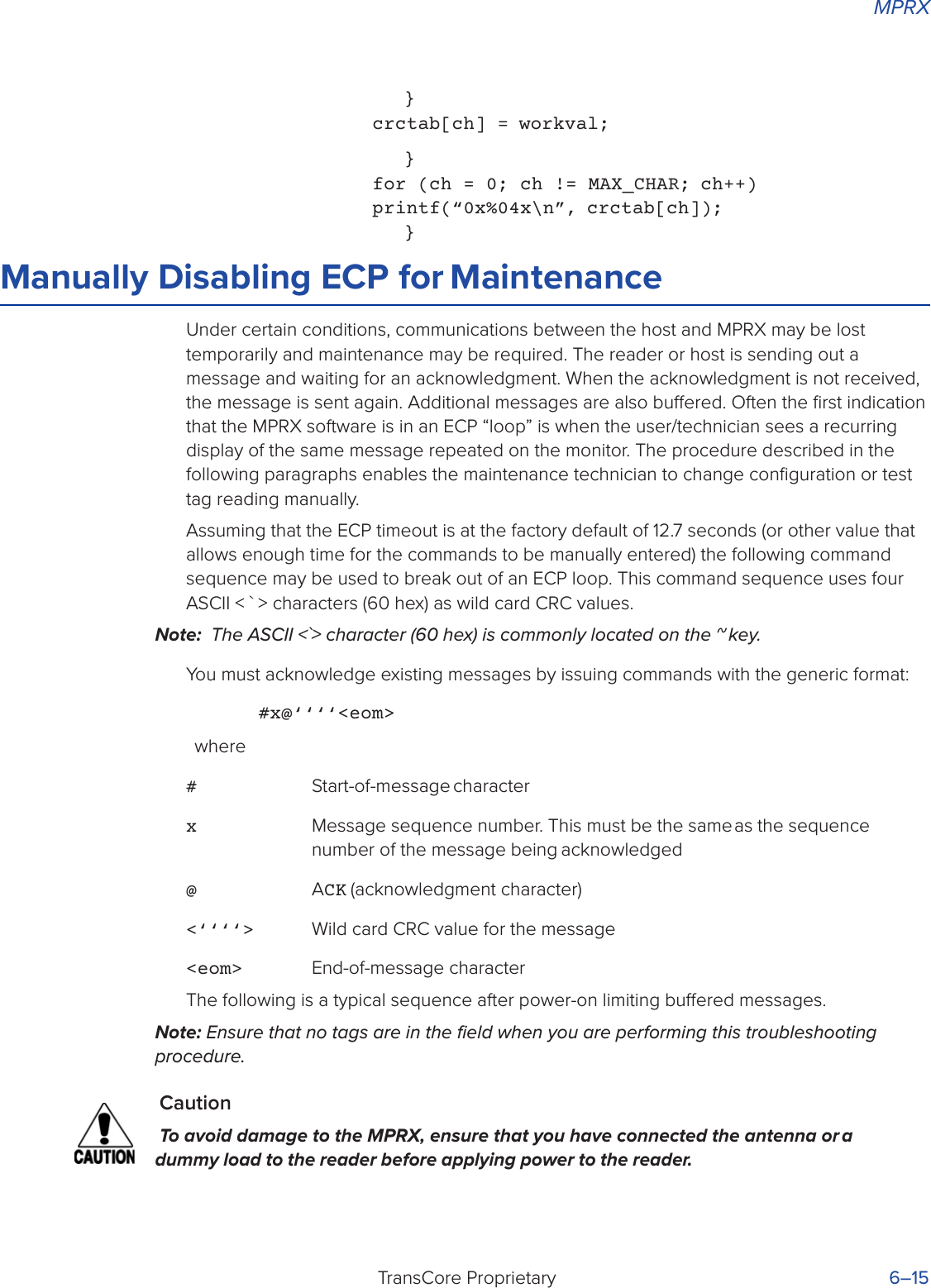 MPRXTransCore Proprietary 6–15}crctab[ch] = workval;}for (ch = 0; ch != MAX_CHAR; ch++) printf(“0x%04x\n”, crctab[ch]);}Manually Disabling ECP for MaintenanceUnder certain conditions, communications between the host and MPRX may be lost temporarily and maintenance may be required. The reader or host is sending out a message and waiting for an acknowledgment. When the acknowledgment is not received, the message is sent again. Additional messages are also buered. Often the ﬁrst indication that the MPRX software is in an ECP “loop” is when the user/technician sees a recurring display of the same message repeated on the monitor. The procedure described in the following paragraphs enables the maintenance technician to change conﬁguration or test tag reading manually.Assuming that the ECP timeout is at the factory default of 12.7 seconds (or other value that allows enough time for the commands to be manually entered) the following command sequence may be used to break out of an ECP loop. This command sequence uses four ASCII &lt; ` &gt; characters (60 hex) as wild card CRC values.Note:  The ASCII &lt;`&gt; character (60 hex) is commonly located on the ~ key.You must acknowledge existing messages by issuing commands with the generic format:#x@‘‘‘‘&lt;eom&gt;where# Start-of-message characterx Message sequence number. This must be the same as the sequence number of the message being acknowledged@ ACK (acknowledgment character)&lt;‘‘‘‘&gt;  Wild card CRC value for the message&lt;eom&gt;  End-of-message characterThe following is a typical sequence after power-on limiting buered messages.Note: Ensure that no tags are in the ﬁeld when you are performing this troubleshooting procedure.CautionTo avoid damage to the MPRX, ensure that you have connected the antenna or a dummy load to the reader before applying power to the reader.